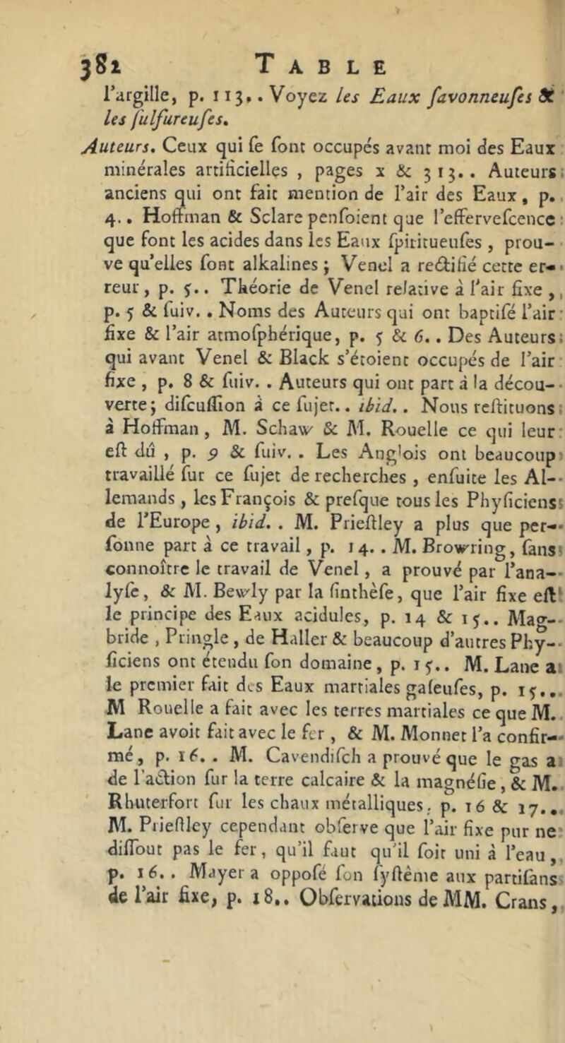 l’argille, p. 113,. Voyez les Eaux favonneufes dé ‘ les fulfureufes. Auteurs. Ceux qui fe font occupés avant moi des Eaux minérales artificielles , pages x & 313.. Auteurs, anciens qui ont fait mention de Tair des Eaux, p.. 4., Hoffman & Sclare pcnfoient que l’effervefcencc : que font les acides dans les Eaux fpititueufes , prou- ve quelles font alkalines ; Vend a reditié cette er-* reur, p. ç.. Tkéorie de Venel relative à fair fixe ,, p. ç & fuiv.. Noms des Auteurs qui ont baptifé l’air- fixe & l’air atmofphérique, p. 5 & 6.. Des Auteurs; qui avant Venel & Black s’étoient occupés de l’air- fixe , p, 8 & fuiv. . Auteurs qui ont part à la décou-- verte; difcuflion i ce fujet.. liiJ.. Nous rcftituons. à Hoffman, M. Schaw & M. Rouelle ce qui leur- eft du , p. ^ & fuiv. . Les Ang'ois ont beaucoup» travaillé fut ce fujet de recherches , enfuite les Al-- lemands , les François & prefque tous les PhyficiensJ de l’Europe, ihid. . M. Prieftley a plus que per-* fonne part à ce travail, p. 14.. M. Brourring, fansï connoître le travail de Venel, a prouvé par l’ana— lyfc, & M. Bevt'Iy par la fînthèfe, que l’air fixe ell‘ le principe des Eaux acidulés, p. 14 & 15.. Ma<^-- bride , Pringle , de Haller & beaucoup d’autres Phy— fîciens ont étendu fon domaine, p. i . M. Lane ai le premier fait des Eaux martiales gafeufes, p. iç... IW Rouelle a fait avec les terres martiales ce que M.. Lane avoit fait avec le fer , & M. Monnet l’a confir- me, p. . M. Cavendifch a prouvé que le gas ai de l’adion fur la terre calcaire & la magnéfie, & M.. Rhuterfort fur les chaux métalliques., p. 16 & 17.,. AL Piieniey cependant obferve que l’air fixe pur ne; difldut pas le fer, qu’il faut qu'il foit uni à l’eau,, p. 16,. Mayer a oppofe fon fyftème aux partifànss de l’air fixe, p. 18.. Obfervaûous de MM. Crans,,