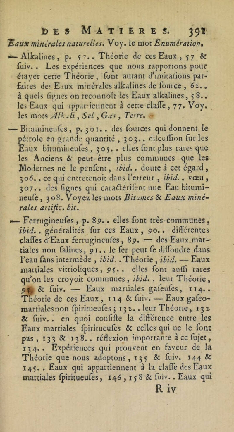'Eaux minérales naiurelUs. Voy. le mot Enumération» »—Alkalines, p. î’.. Théorie de ces Eaux , 57 & fuiv. . Les expériences que nous rapportons pour étayer cette Théorie, font autant d’imitations par- faites de‘Eiux minérales alkalines de fource , » à quels lignes on reconnoît les Eaux alkalines, 58.. le-> Eaux qui tppar ietinent à cette clalTe, 77. Voy, les mots Alkuli, Sel , Gas , Te\re, — Biraminenfes , p. 301.. des foiiices qui donnent, le pétrole en grande quantité , 303.. Hilcallion furies Eaux bitumineufes, 305. . elles font plus rares que les Anciens &' peut-être plus communes que les JVloilernes ne le penfent, ihid.. doute à cet égard , 506.. ce qui entretenoi: dans l’erreur, îbid.. vœu , 307.. des lignes qui caraéléiilent une Eau bitumi- neufe, 308. Voyez les mots Bitumes & Eaux miné- rales artifi:, bit. — Ferrugineufes , p. 8p. . elles font très-communes, ibid.. généralités fur ces Eaux , po.. différentes clalTes d’Eaux ferrugineufes, 8p. — des Eaux mar- tiales non falines, pi.. le fer peut fe dilToudre dans l’eau fans intermède , ibid. . Théorie , ibid. — Eaux martiales vitrioliques, P5. . elles font aulTi rares qu’on les croyoit communes, ibid. . leur Théorie, Pf & fuiv. — Eaux martiales gafeufes, T14.. Tfiéorie de ces Eaux , 114 & fuiv. — Eaux gafeo- martialesnon fpiritueufes ; 131.. leur Théorie, & fuiv. . en quoi conlîfte la différence entre les Eaux martiales fpiritueufes & celles qui ne le font pas, 133 & 138.. réflexion importante à cc fujet, 134.. Expériences qui prouvent en faveur de la Théorie que nous adoptons, 135 & fuiv. 144 & 145;. . Eaux qui appartiennent à la clalTe des Eaux martiales Ipiritueufes, 146,15 8 & fuiv.. Eaux qui R iv
