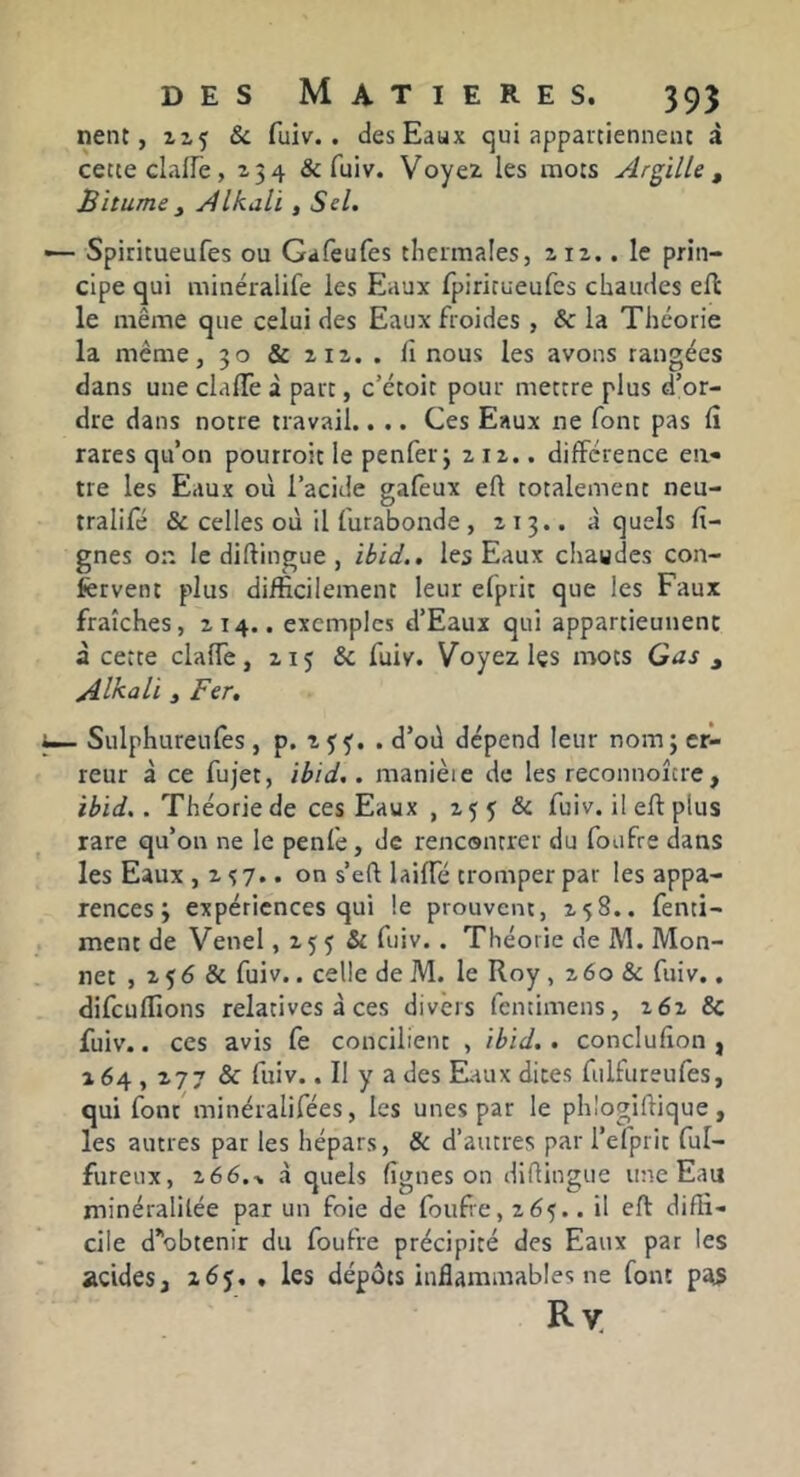 nent, 115 8c fuiv. . des Eaux qui appartiennenc à cette clafle , 2 3 4 & fuiv. Voyez les mots Argille , Bitume y Alkali, Sel. — Spiritueufes ou Gafeufes thermales, zii.. le prin- cipe qui minéralife les Eaux fpiritueufcs chaudes ell le même que celui des Eaux froides , & la Théorie la même, 30 & 212. . Il nous les avons rangées dans une clalTe i part, c’étoit pour mettre plus d’or- dre dans notre travail.. .. Ces Eaux ne font pas rares qu’on pourroit le penferj 212.. différence ea« tre les Eaux où l’acide gafeux eft totalement neu- tralifé & celles où il furabonde , 213.. à quels fi- gues on le diftingue , ibid., les Eaux chaudes con- fervent plus difficilement leur elprit que les Faux fraîches, 214.. exemples d’Eaux qui appartieunenc à cette clalTe, 215 & fuiv. Voyez les mots Gas j Alkali y Fer. ^ Sulphureufes, p. zçf. . d’où dépend leur nom 3 cri- reur à ce fujet, ibid.. manièie do les reconnoître, ibid.. Théorie de ces Eaux , 2 5 5 & fuiv. il eft plus rare qu’on ne le penlè, de rencontrer du foufre dans les Eaux ,2^7.. on s’eù laiffé tromper par les appa- rences 3 expériences qui le prouvent, 258.. fenti- ment de Venel, 255 & fuiv.. Théorie de M. Mon- net , 256 & fuiv.. celle de M. le Roy , 260 & fuiv., difeuffions relatives à ces divers fentimens, 262 & fuiv.. ces avis fe concilient , ibid.. conclufion , 264,277 & fuiv.. Il y a des Eiaux dites fulfureufes, qui font'minéralifées, les unes par le phlogiftique , les autres par les hépars, 8c d’autres par l’efprit ful- fureux, 266.•. à quels figues on diflingue une Eau minéralilée par un foie de foufie, 265.. il eft diffi- cile d^obtenir du foufre précipité des Eaux par les acides, 265, , les dépôts inflammables ne font Ry