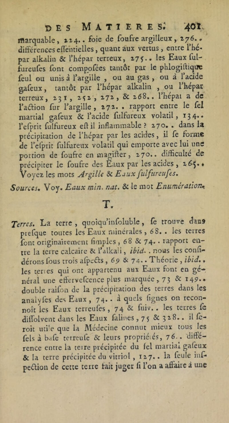 iTlarquable, xx4.. foie de foufre argilleux , 276. « différences effentielles, quant aux vertus, entre Thé- par alkalin & l’hépar terreux, 275.. les Eaux ful- fureufes font comppfées tantôt par le phlogiftique feul GU unis à Targille , ou au gas , ou à 1 acide gafeux, tantôt par Thépar alkalin , ou 1 hepar terreux, 231, 2^2 , 272, &2 68.. 1 hepai a de raftion fur fargille , 272. . rapport entre le fel martial gafeux & l’acide fulfureux volatil, 13 4* * l’efprit fulfureux eftil inflammable ? 270. . dans la précipitation de l’hépar par les acides, il fe foi'iiic de l’clprit fulfureux volatil qui emporte avec lui une portion de foufre en magifter, 270.. difficulté de précipiter le foufre des Eaux par les acides , 265.» Voyez les mots Argille & Eaux fulfureufes. Sources, Voy. Eaux mïn. nat. &le mot Enumératïoîu T. Terres. La terre , quoiqu’infoluble, fe trouve dan» prefque toutes les Eaux minérales, 6 8. . les terres font originairement (impies , 6 8 Sc 74.. rapport en- tre la terre calcaire & l’alkali, . nous les confi* dérons fous trois afpefts , 67 & 74.. Théorie , , les teries qui ont appartenu aux Eaux font en gé- néral une effervefcence plus marquée, 73 ^ i49*- double raifon de la précipitation des terres dans les anaiyfes des Eaux , 74.. à quels (ignés on recon- noît les Eaux terreufes, 74 ^ . les terres fe dilfolvent dans les Eaux frlines ,75 & 328.. il fc- roit uti'e que la Médecine connut mieux tous les fels à bafe terreufe & leurs propriétés, 76.. diffé- rence entre la teire précipitée du (el martial gafeux Si la terre précipitée du vitriol , 127.. la feule inf- peélion de cette terre tait juger fi l’on a affaire à une