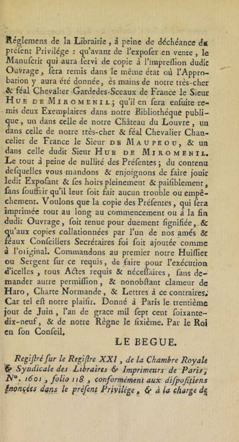 Réglemens de la Librairie , à peine de déchéance dit préi'enc Privilège : qu’avant de l’expofer en vente , le Manuferit qui aura fervi de copie à rirapreflion dudic Ouvrage, lera remis dans le même état où l’Appro- bation y aura été donnée, es mains de notre très-cher ic féal Chevalier Gardedes-Sceaux de France le Sieur Hue de Mjromenilj qu’il en fera enfuite re- mis deux Exemplaires dans notre Bibliothèque publi- que , un dans celle de notre Château du Louvre, uu dans celle de notre très-cher & féal Chevalier Chan- celier de France le Sieur de Maupeou, & un dans celle dudit Sieur Hue de Mi ro menu,. Le tout à peine de nullité des Préfentes j du contenu defquelles vous mandons & enjoignons de faire jouir ledit Expofant & fes hoirs pleinement & paifiblement, fans foulfiir qu’il leur foit feit aucun trouble ou empê- chement. Voulons que la copie des Préfentes, qui lera imprimée tout au long au commencement ou à la fin dudit Ouvrage, foit tenue pour duement fignifiée, & qu’aux copies collationnées par l’un de nos amés & féaux Confeillers Secrétaires foi foit ajoutée comme à l’oiiginal. Commandons au premier notre Huiffier ou Sergent fur ce requis, de faire pour l’exécution d’icelles , tous Aéles requis & néceffaires, fans de- mander autre permilTion, & nonobftant clameur de Haro , Charte Normande , & Lettres à ce contraires.’ Car tel eft notre plaifir. Donné à Paris le trentième jour de Juin , l’an de grâce mil fept cent foixante- dix-neuf, & de notre Règne le fixième. Par le Roi en fon Confeil, LE BEGUE. Regijlré fur le Reglflre XXI, de la Chambre Royale 6» Syndicale des Libraires ^ Imprimeurs de Paris^ 'iV®. 1601 , folio n8 3 conformément aux difpofiticns §nonçies dqns U préfent Privilège, & à la charge