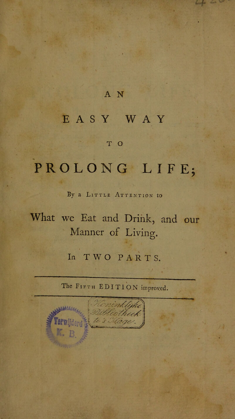 A N EASY WAY T O PROLONG LIFE; * ■ > By a Little Attention to What we Eat and Drink, and our Manner of Living. In TWO PARTS. The Fifth EDITION improved.