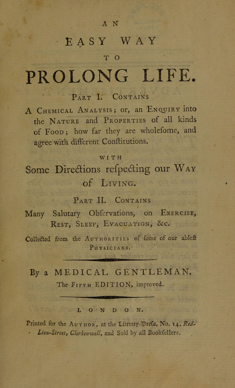 •EASY WAY T O PROLONG LIFE. Part I. Contains A Chemical Analysis ; or, an Enquiry into the Nature and Properties of all kinds of Food ; how far they are wholefome, and agree with different Conftitutions. WITH Some Directions refpeCting our Way of Living. Part II. Contains - ' / Many Salutary Obfervations, on Exercise, Rest, Sleep, Evacuation, &c. Colle&ed from the Authorities of fome of our ableft Physicians. — By a MEDICAL GENTLEMAN, The Fifth EDITION, improved. LONDON. Printed for the Author, at the LiteraryIPrefc, No. 14, Red- • Lion-Street, Clerkenwell, and Sold by all Cookfellers.