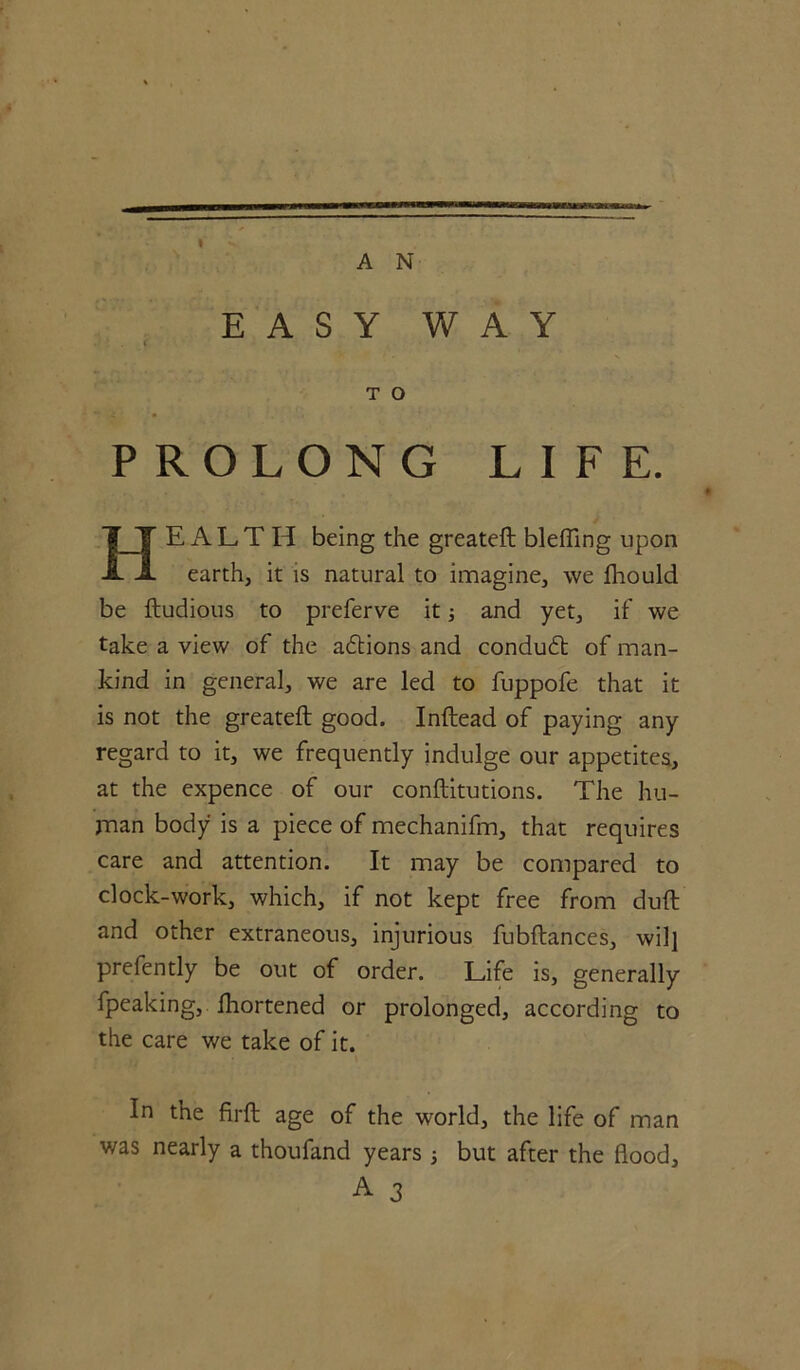 I A N EASY WAY i T O PROLONG LIFE. HEALTH being the greateft blefiing upon earth, it is natural to imagine, we fhould be ftudious to preferve it; and yet, if we take a view of the adlions and conduct of man- kind in general, we are led to fuppofe that it is not the greateft good. Inftead of paying any regard to it, we frequently indulge our appetites, at the expence of our conftitutions. The hu- man body is a piece of mechanifm, that requires care and attention. It may be compared to clock-work, which, if not kept free from dull and other extraneous, injurious fubftances, wilj prefently be out of order. Life is, generally fpeaking, fhortened or prolonged, according to the care we take of it. In the firft age of the world, the life of man was nearly a thoufand years 3 but after the flood, A 3