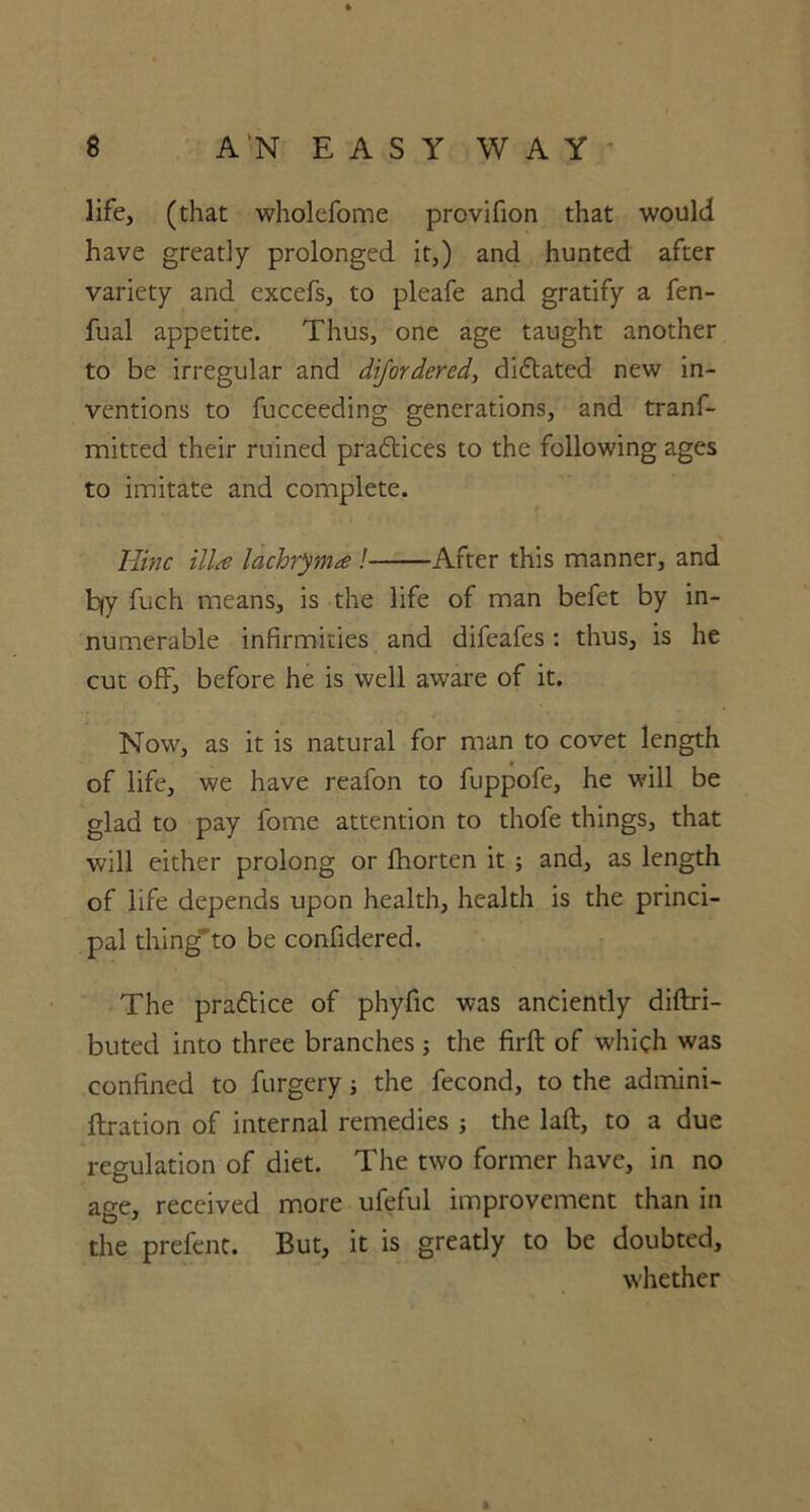 life, (that wholefome provifion that would have greatly prolonged it,) and hunted after variety and excefs, to pleafe and gratify a fen- fual appetite. Thus, one age taught another to be irregular and difordered, diftated new in- ventions to fucceeding generations, and tranf- mitted their ruined pra&ices to the following ages to imitate and complete. Iiinc ilia lachrym* ! After this manner, and b|y fuch means, is the life of man befet by in- numerable infirmities and difeafes: thus, is he cut off, before he is well aware of it. Now, as it is natural for man to covet length of life, we have reafon to fuppofe, he will be glad to pay lome attention to thofe things, that will either prolong or fhorten it ; and, as length of life depends upon health, health is the princi- pal thing to be confidered. The pra&ice of phyfic was anciently diftri- buted into three branches 5 the firft of which was confined to furgery; the fecond, to the admini- ftration of internal remedies ; the laft, to a due regulation of diet. The two former have, in no age, received more ufeful improvement than in the prefent. But, it is greatly to be doubted, whether