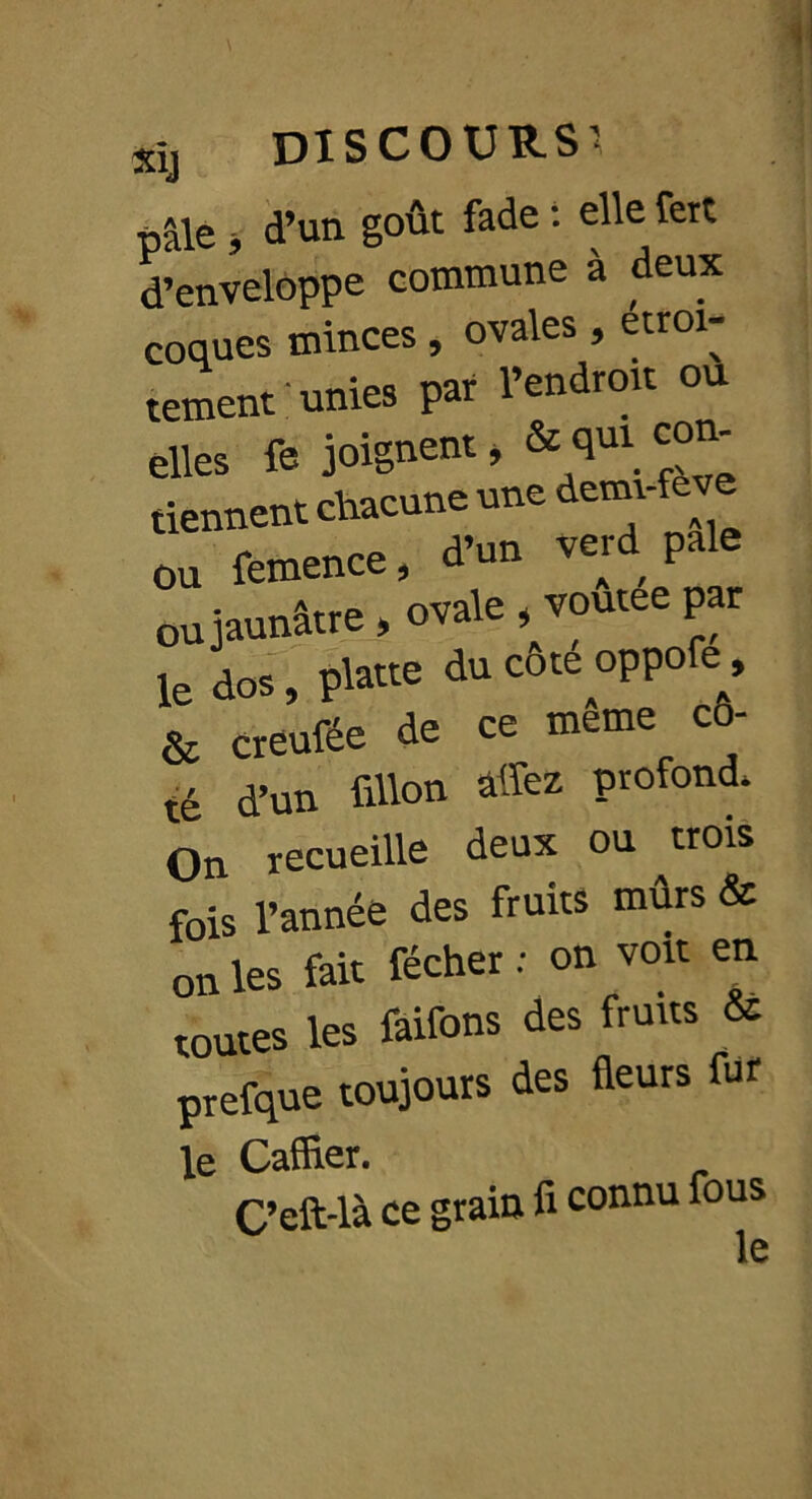 pâle i d’un goût fade : elle fert d’enveloppe commune à deux coques minces, ovales, etroi- tement; unies par l’endroit ou elles fe joignent, & ^ C°*‘ tiennent chacune une dem ou femence, d’un verd pale ou jaunâtre, ovale , voutee par le dos, platte du cote oppofe, & creufée de ce même co- d’un fillon allez profond* - F te On recueille deux ou trois fois l’année des fruits mûrs & on les fait fécher : on voit en toutes les faifons des fruits & prefque toujours des fleurs fur le Caffler. C’eft-là ce grain fi connu fous