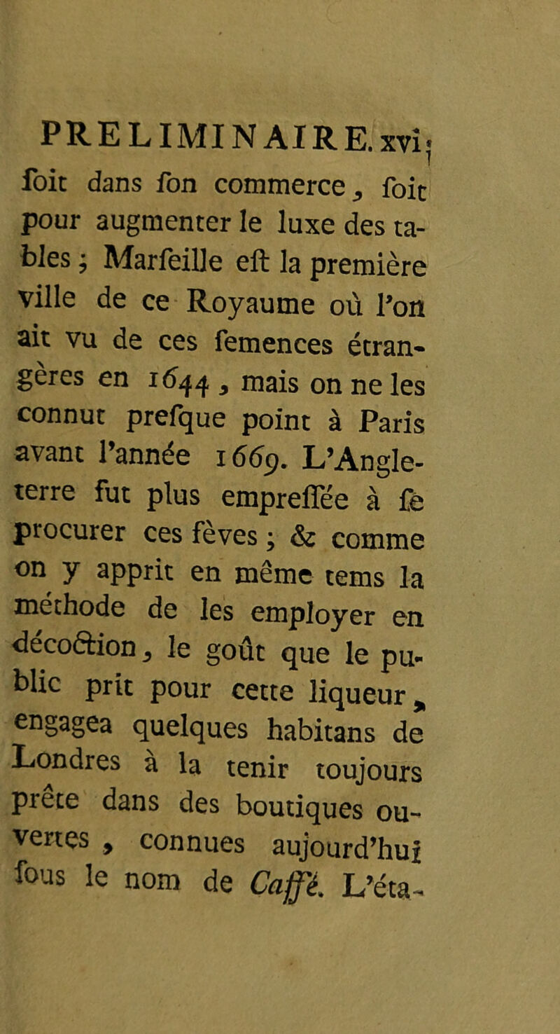 foi: dans fon commerce,, foie pour augmenter le luxe des ta- bles ; Marfeille eft la première ville de ce Royaume où Poil ait vu de ces femences étran- gères en 1644 , mais on ne les connut prefque point à Paris avant l’année 1669. L’Angle- terre fut plus empreffée à fè procurer ces fèves ; & comme on y apprit en même tems la méthode de les employer en décoftion^ le goût que le pu- blic prit pour cette liqueur * engagea quelques habitans de Londres à la tenir toujours prete dans des boutiques ou- vertes , connues aujourd’hui fous le nom de Gaffé. L’éta-