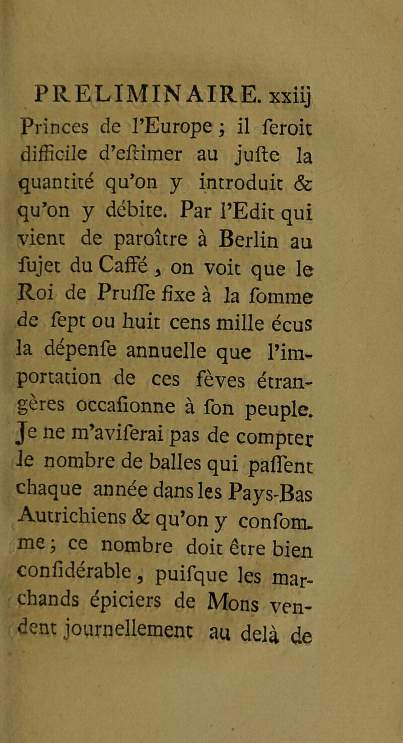 Princes de l’Europe ; il feroit difficile d’efîimer au jufte la quantité qu’on y introduit & qu’on y débite. Par l’Edit qui vient de paraître à Berlin au fujet du Caffé, on voit que le Roi de Prufie fixe à la fomrae de fept ou huit cens mille écus la dépenfe annuelle que l’im- portation de ces fèves étran- gères occafionne à fon peuple. Je ne m’aviferai pas de compter le nombre de balles qui paflent chaque année dans les Pays-Bas Autrichiens & qu’on y confom. me ; ce nombre doit être bien confidérable, puifque les mar- chands épiciers de Mons ven- dent journellement au delà de