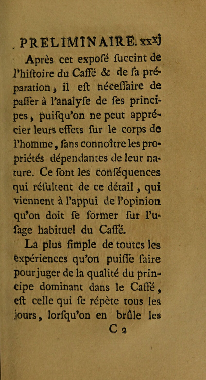 Après cet expofé fuccint de l’hiftoire du Caffé & de fa pré- paration * il eft néceffaire de paffer à l’ànalyfe de fes princi- pes , puifqu’on ne peut appré- cier leurs effets fur le corps de l’homme, fans connoltre les pro- priétés dépendantes de leur na- ture. Ce font les conféquences qui réfultent de ce détail , qui viennent à l’appui de l’opinion qu’on doit fe former fur l’u- fage habituel du Caffé. La plus fitnple de toutes les expériences qu’on puiffe faire pour juger de la qualité du prin- cipe dominant dans le Caffé, eft celle qui fe répète tous les jours, lorfqu’on en brûle les C a