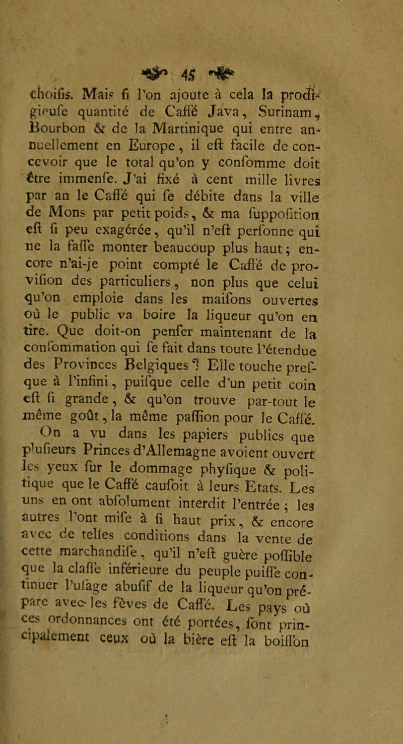 choifis. Mai? fi l’on ajoute à cela la prodb gipufc quantité de Caffé Java, Surinam, Bourbon & de la Martinique qui entre an- nuellement en Europe, il eft facile de con- cevoir que le total qu’on y confommc doit ttre immenfe. J’ai fixé à cent mille livres par an le Caffé qui fe débite dans la ville de Mons par petit poids, & ma luppoütion eft fi peu exagérée, qu’il n’eft perfonne qui ne la faffe monter beaucoup plus haut ; en- core n’ai-je point compté le Caffé de pro- vifion des particuliers, non plus que celui qu’on emploie dans les maifons ouvertes où le public va boire la liqueur qu’on en tire. Que doit-on penfer maintenant de la confommation qui fe fait dans toute l’étendue des Provinces Belgiques *? Elle touche pres- que à l’infini, puifque celle d’un petit coin eft li grande, & qu’on trouve par-tout le même goût, la même paffion pour le Caffé. On a vu dans les papiers publics que pïufieurs Princes d’Allemagne avoient ouvert les yeux fur le dommage phylique & poli- tique que le Caffé caufoit à leurs Etats. Les uns en ont ablolument interdit l’entrée ; les autres 1 ont mife à fi haut prix, & encore avec de telles conditions dans la vente de cette marchandife, qu’il n’eft guère poflible que la cl a fié inférieure du peuple puiffe con- tinuer l’ulage abufif de la liqueur qu’on pré- pare avec- les fèves de Caffé. Les pays où ces ordonnances ont été portées, font prin- cipalement ceux où la bière eft la boifl’on