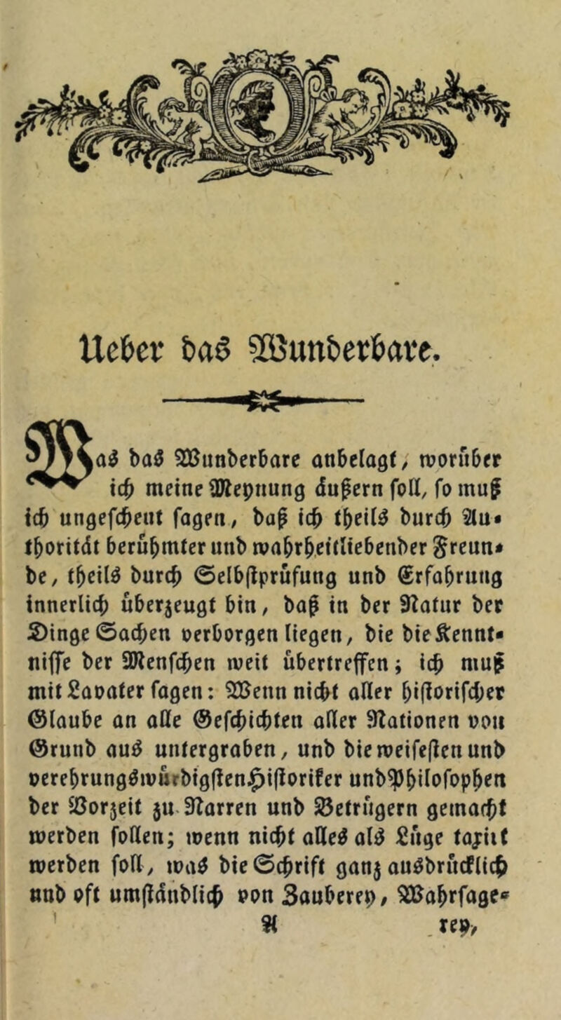 t Uettev baö SÖJunberJiave. ba3 SBunberbare anbelogf; roorubtr tct> meine ÜÄepnung dufern foH, fo muf icb ungefcbeut fagen/ bap icb burcb ^u* tboritdt bcrubmier unb wrtbrbßitli^benber greun* bc, burcb ©elbflprufung unb (£rfabrung innerlich uberjeugt bin, bap in ber Statur bet S)ingc ©neben oerborgen liegen, bic bieÄennt« niffe ber SWenfeben weit übertreffen; icb niu^ mitSaoater fagen: 2Uenn nicht aller biftorifeber ©laube an aße ©efebiebten aßer Stationen von ©runb au^ untergraben, unb bieweifeftenunb verebrungöwürbigßen^iflorifer unb^bßofopb^rt ber 2Jor5eit 5U. Storren unb Betrügern gemacbf werben foßen; wenn nicht aße^al^ finge tajriit werben foß, wa^ bie©cbrift ganj auöbrncflic^ «ub oft umfldnblicb von Sonberep/ ^obrfage» ' 9( re9/