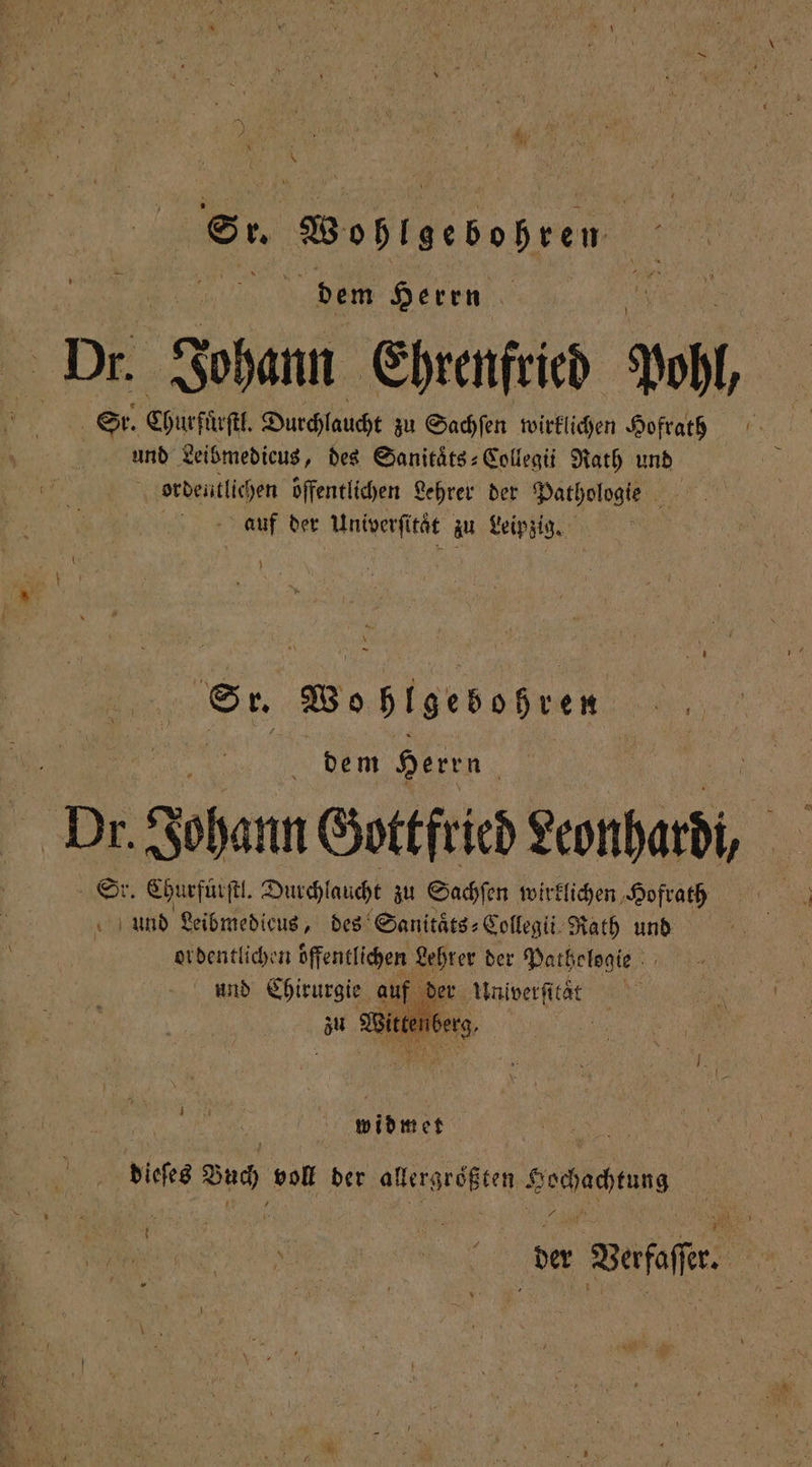 „ dem Herrn 0 Dr. Johann Ehrenfried Pohl, Sr. | Churſtoſtl. Durchlaucht zu Sachſen wirklichen Hofrath und Leibmedieus, des Sanitats⸗Collegii Rath und N ordentlichen offentlichen Lehrer der Pathologie auf der . zu Leipzig. . Woßhlgebohren | dem Herrn Dr Johann Gottfried Leonhardi, r. Churfüͤrſtl. Durchlaucht zu Sachſen wirklichen Hofrath a 7 Leibmedieus, des Sanitaͤts⸗Collegii Rath und ordentlichen offentlichen Lehrer der Pathelogie und Chirurgie auf der Univerſitaͤ e widmet dieses Bud, voll der allergrößten begaben . }