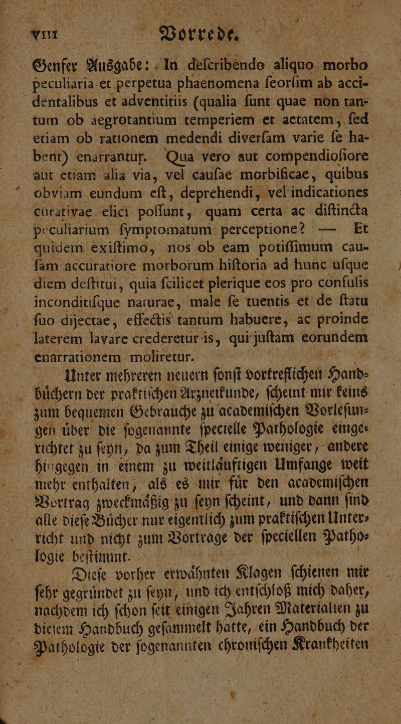 . Au RM Vorrede. AN | Genfer gan de In Geri kde aliquo ok peculiaria et perpetua phaenomena ſeorſim ab acci- dentalibus et adventitiis (qualia ſunt quae non tan- tum ob aegrotantium temperiem et actatem, fed etiam ob rationem medendi diverſam varie e ha- bent) enarrantur. Qua vero aut compendioſiore aut etiam alia via, vel cauſae morbificae, quibus obviam eundum eft, deprehendi, vel indicationes curativae elici Pola quam certa ac diſtincta pe culiarium fymptomatum perceptione? — Et quidem exiſtimo, nos ob eam potiſſimum cau- ſam accuratiore morborum hiftoria ad hunc ufque | inconditiſque naturae, male ſe tuentis et de ſtatu ſuo dijectae, effectis tantum habuere, ac proinde | laterem lavare crederetur is, qui juſtam eorundem enarrationem moliretur. Unter mehreren neuern ſonſt vortreſlichen Hand- zum bequemen Gebrauche zu academiſchen Vorleſun⸗ gen uͤber die ſogenannte ſpecielle Pathologie einge richtet zu ſeyn, da zum Theil einige weniger, andere hingegen in einem zu weitlaͤuftigen Umfange weit 15 Vortrag zweckmaͤßig zu ſeyn ſcheint, und dann ſind rluicht und nicht 97 5 „ der ſpeciellen Patho⸗ 6 logie beſtimmt. Di.ieſe vorher erwähnten Klagen ſchienen mir ſehr gegruͤndet zu ſeyn, und ich entſchloß mich daher, nachdem ich ſchon ſeit einigen Jahren Materialien zu