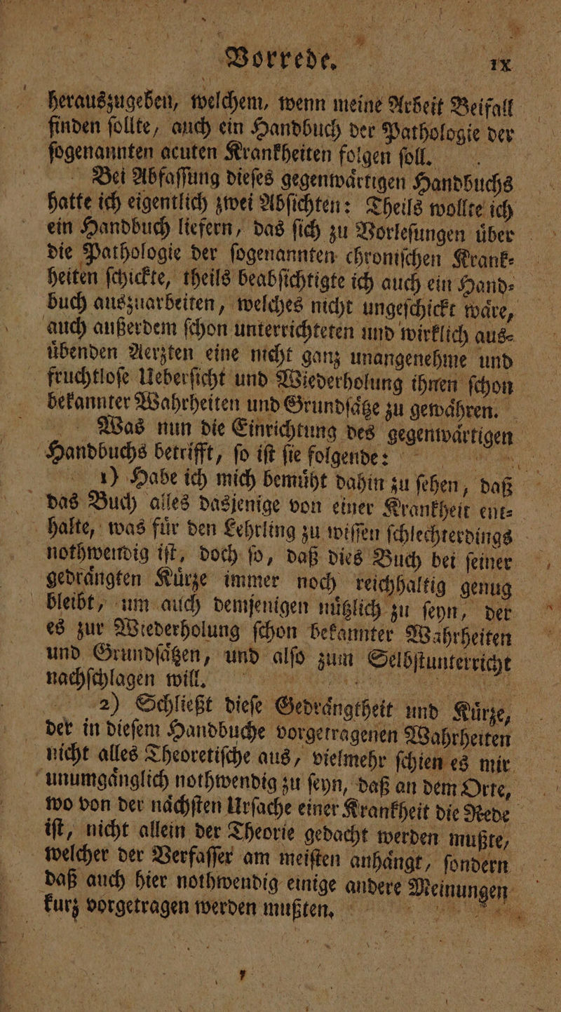 © 1 ER ER Ik 1 0 „ Vorke de. ei herauszugeben, welchem, wenn meine Arbeit Beifall finden ſollte, auch ein Handbuch der Pathologie der ſogenannten acuten Krankheiten folgen ſoll. Bei Abfaſſung dieſes gegenwaͤrtigen Handbuchs hatte ich eigentlich zwei Abſichten: Theils wollte ich ein Handbuch liefern, das ſich zu Vorleſungen uͤber die Pathologie der ſogenannten chromſchen Krauk⸗ heiten ſchickte, theils beabſichtigte ich auch ein Hand⸗ buch auszuarbeiten, welches nicht ungeſchickt ware, auch außerdem ſchon unterrichteten und wirklich aus⸗ benden Aerzten eine nicht ganz unangenehme und fruchtloſe Ueberſicht und Wiederholung ihnen ſchon bekannter Wahrheiten und Grundsatze zu gewähren. Was nun die Einrichtung des gegenwaͤrtigen Handbuchs betrifft, ſo iſt fie folgende 9 1) Habe ich mich bemuͤht dahin zu ſehen, daß halte, was für den Lehrling zu wiſſen ſchlechterdings nothwendig iſt, doch ſo, daß dies Buch bei ſeiner gedraͤngten Kuͤrze immer noch reichhaltig genug bleibt, um auch demjenigen nuͤtzlich zu ſeyn, den es zur Wiederholung ſchon bekannter Wahrheiten und Grundſaͤtzen, und alſo zum Selbſtunterricht nachſchlagen wilł l. 2) Schließt dieſe Gedraͤngtheit und Kuͤtze, der in dieſem Handbuche vorgetragenen Wahrheiten nicht alles Theoretiſche aus, vielmehr ſchien es mir unumgaͤnglich nothwendig zu ſeyn, daß an dem Orte, wo von der naͤchſten Urſache einer Krankheit die Rede iſt, nicht allein der Theorie gedacht werden mußte, welcher der Berfaffer am meiſten anhängt, ſondern daß auch hier nothwendig einige andere Meinungen kurz vorgetragen werden mußten. a .