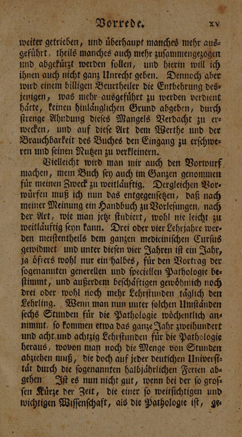 Vorrede. % . weiter be und uͤberhaupt manches mehr aus a geführt, theils manches auch mehr zuſammengezogen 1 und abgekuͤrzt werden ſollen, und hierin will ich ihnen auch nicht ganz Unrecht geben. Dennoch aber wird einem billigen Beurtheiler die Entbehrung des⸗ jenigen, was mehr ausgefuͤhrt zu werden verdient haͤtte, keinen hinlaͤnglichen Grund abgeben, durch 99 ſtrenge Ahndung dieſes Mangels Verdacht zu er⸗ wecken, und auf dieſe Art dem Werthe und der Brauchbarkeit des Buches den Eingang zu erſchwe⸗ ren und feinen Nutzen zu verkleinen. N Vielleicht wird man mir auch den Vorwurf 11 machen, mein Buch ſey auch im Ganzen genommen für meinen Zweck zu weitlaͤuftig. Dergleichen Vor⸗ -pürfen muß ich nun das entgegenſetzen, daß nach meiner Meinung ein Handbuch zu Vorleſungen, nach der Art, wie man jetzt ſtudiert, wohl nie leicht zu weitlaͤuftig ſeyn kann. Drei oder vier Lehrjahre wer⸗ den meiſtentheils dem ganzen mediciniſchen Curſus gewidmet und unter dieſen vier Jahren iſt ein Jahr, ja oͤfters wohl nur ein halbes, für den Vortrag der ſogenannten generellen und ſpeciellen Pathologie be⸗ ſtimmt, und außerdem beſchaͤftigen gewohnlich noch drei oder wohl noch mehr Lehrſtunden täglich den Lehrling. Wenn man nun unter ſolchen Umſtaͤnden ſechs Stunden für die Pathologie woͤchentlich an? nimmt, ſo kommen etwa das ganze Jahr zweihundert und acht und achtzig Lehrſtunden fuͤr die Pathologie heraus, wovon man noch die Menge von Stunden N abziehen muß, die doch auf jeder deutſchen Univerſi⸗ on tar durch die fogenannten halbjaͤhrlichen Ferien abe - gehen Iſt es nun nicht gut, wenn bei der fo grofs ſen Kuͤrze der Zeit, die einer ſo weitſichtigen und cen Wash als die ee ih .