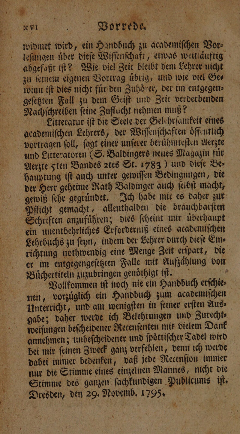 7 . ' 0 Kar 1 * 1 { . 5 h 1 h \ U | 5 i rr N f 1 5 N Hi.) 1 t ü ! N } r | ö 1 \ 0  777 NA „ * 1 g h er“ WW, we * VI Worte 0 h ) ia, 7 ! 1 N 7 widmet wird, ein Handbuch zu academiſchen Vor⸗ lleſungen über dieſe Wiſſenſchaft, etwas weitſaͤuftig abgefaßt iſt? Wie viel Zeit bleibt dem Lehrer nicht zu ſeinem eigenen Vortrag übrig, und wie viel Ge winn iſt dies nicht fuͤr den Zuhörer, der im entgegen⸗ geſetzten Fall zu dem Geiſt und Zeit verderbenden Nachſchreiben feine Zuflucht nehmen muß? 5 Litteratur iſt die Seele der Gelehrſamkeit eines academiſchen Lehrers, der Wiſſenſchaften öffentlich vortragen ſoll, fagt einer unſerer beruͤhmteſten Aerzte und Litteratoren (S. Baldingers neues Magazin fuͤr Aerzte sten Bandes 2tes St. 1783) und dieſe Be⸗ hauptung iſt auch unter gewiſſen Bedingungen, die der Herr geheime Rath Baldinger auch ſelbſt macht, gewiß ſehr gegruͤndet. Ich habe mir es daher zur Pjlflicht gemacht, allenthalben die brauchbarſten Schriften anzufuͤhren; dies ſcheint mir uͤberhaupt e unentbehrliches Erforderniß eines academiſchen Kehrbuchs zu ſeyn, indem der Lehrer durch dieſe Ein⸗ richtung nothwendig eine Menge Zeit erſpart, die eer im entgegengeſetzten Falle mit Aufzaͤhlung von Bauͤchertiteln zuzubringen genoͤthigt iſũk t. Vollkommen iſt noch nie ein Handbuch erſchie⸗ nen, vorzüglich ein Handbuch zum academiſchen Unterricht, und am wenigſten in ſeiner erſten Aus⸗ gabe; daher werde ich Belehrungen und Zurecht⸗ weiſungen beſcheidener Recenſenten mit vielem Dank annehmen; unbeſcheidener und ſpoͤttiſcher Tadel wird bei mir ſeinen Zweck ganz verfehlen, denn ich werde dabei immer bedenken, daß jede Recenſton immer nur die Stimme eines einzelnen Mannes, nicht die Stimme des ganzen ſachkundigen Publicums iſt. Dtiesden, den 29. Novemb. 17995. „ u ’ \