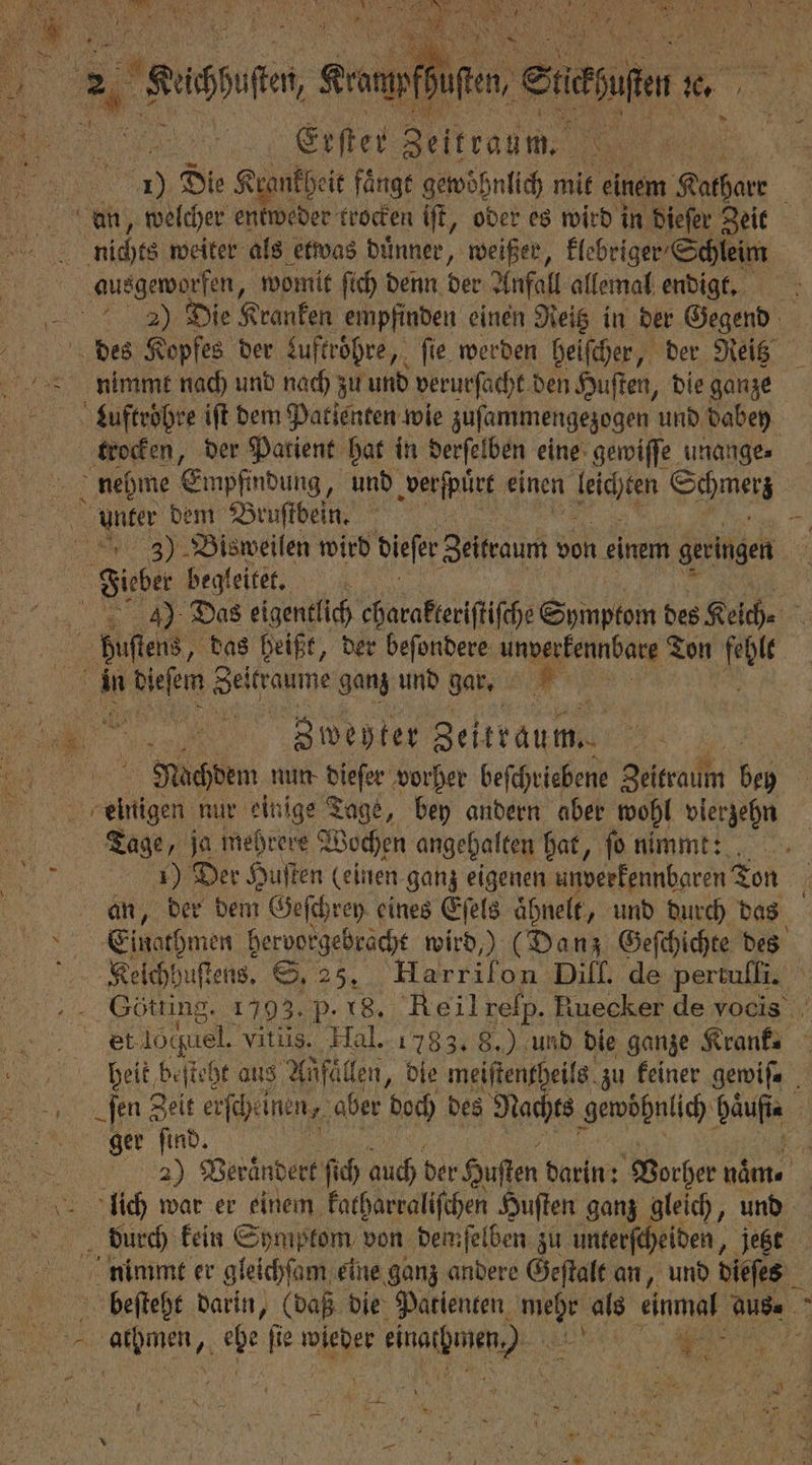 . Erſter Zeitraum. N REN 40 Die Krankheit fänge gewöhnlich mit einem 1 ü an, welcher entweder trocken iſt, oder es wird in dieſer Zeit che weiter als etwas duͤnner, weißer, klebriger Schleim | ausgeworfen, womit ſich denn der Anfall allemal endigt. N Die Kranken empfinden einen Neig in der Gegend des Kopfes der Luftröhre, fie werden heiſcher, der Reitz nimmt nach und nach zu und verurſacht den Huſten, die ganze Luftröhre iſt dem Patienten wie zuſammengezogen und dabey trocken, der Patient hat in derſelben eine gewiſſe unange⸗ nehme Empfindung, und verſpͤrt einen 1 e unter dem Bruſtbein. : 38) Bisweilen wird dieſer Zeitraum von einem geringen Fieber begleitet. 4), Das eigentlich charakteriſtiſche Symptom des Keich⸗ buſſtens, das heißt, der beſondere unverkennbare Ton er in dieſem ahi ganz und gar 5 1 e Zweyter Zeitrau m.. 8 © Nachdem nun dieſer vorher beſchriebene Zeitraum bi Ben einigen nur einige 1 bey andern aber wohl vierzehn Tage, ja mehrere Wochen angehalten hat, ſo nimmt: 1) Der Huſten (einen ganz eigenen unverkennbaren Ton an, der dem Geſchrey eines Eſels aͤhnelt „und durch das ser Einathmen hervorgebracht wird,) (Danz Geſchichte des 5 Kelchhuſtens. S. 25. Harrifon Dill. de Perle Götting. 1793. P. 18. Reil rep. Ruecker de vocis et Lochtel. Vitiis. Hal. 1783. 8.) und die ganze Krank. . beit t beſteht aus Anfälle, die meiſtentheils zu keiner gewiſ. | ſen Zeit erſcheinen, aber doch des Nach ts gewöhnlich Hau | ger find. 1 2) Verändert ſich auch ber Kuflen darin: Vorher nam. AlAlich war er einem katharraliſchen Huſten ganz gleich, und „ durch kein Symptom von demſelben zu unterſcheiden, jetzt nimimt er gleichſam eine ganz andere Geſtalt an, und dieſts beſteht darin, (daß die Patienten 1 Ki einmah aus-. f REN, A che 1115 wieder ehe 155 i 4 — —