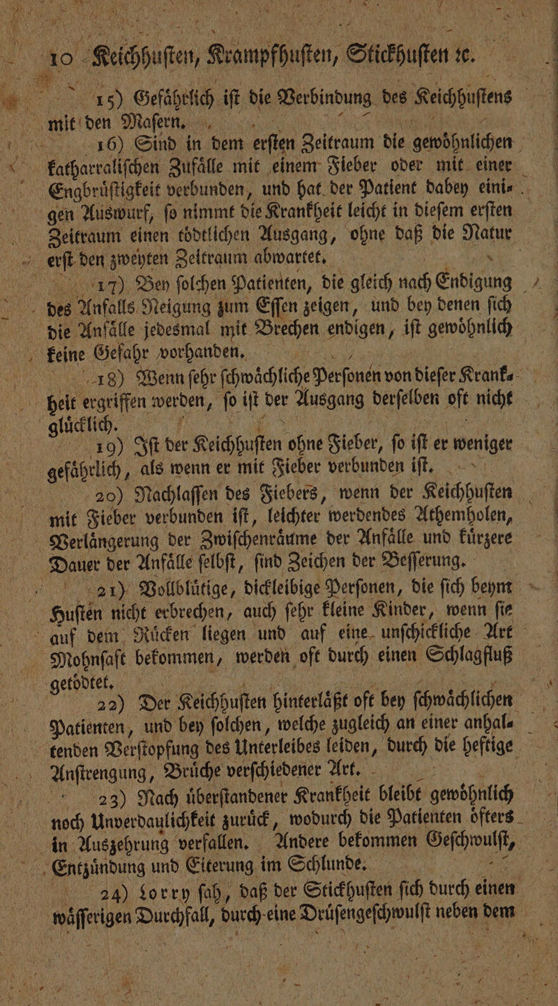 1685) Gefährlich iſt die Verbindung des Keichhuſtens melden Maſern , cr Peren ein 156) Sind in dem erſten Zeitraum die gewöhnlichen NN 8 8 Pi u ͤ ̃ ˙ ö un re tee ee ee ee © £atharralifchen Zufälle mit ‚einem Fieber oder mit einer Erngbruͤſtigkeit verbunden, und hat der Patient dabey eini⸗ gen Auswurf, ſo nimmt die Krankheit leicht in dieſem erſten Zeitraum einen eödtlichen Ausgang, ohne daß die Natur erſt den zweyten Zeitraum abwartet. „ 1217) Ben ſolchen Patienten, die gleich nach Endigung des Anfalls Neigung zum Eſſen zeigen, und bey denen ſich die Anfälle jedesmal mit Brechen endigen, iſt gewohnlich keine Gefahr vorhanden. e Wenn ſehr ſchwaͤchliche Perſonen von dieſer Krank ch 1 werden, ſo iſt der Ausgang derſelben oft nicht ie,, N . 5 99 5 190 Iſt der Keichhuſten ohne Fieber, ſo iſt er weniger gefaͤhrlich, als wenn er mit Fieber verbunden iſt. 20) Nachlaſſen des Fiebers, wenn der Keichhuſten mit Fieber verbunden iſt, leichter werdendes Athemholen, | Verlängerung der Zwiſchenraͤume der Anfälle und kuͤrzere Dauer der Anfälle ſelbſt, find Zeichen der Beſſerung. 1 2711) Vollbluͤtige, dickleibige Perſonen, die ſich beym HBoubten nicht erbrechen, auch ſehr kleine Kinder, wenn fie auf dem Rücken liegen und auf eine unſchickliche Art Mohnſaft bekommen, werden oft durch einen Schlagfluß get de, an ß . 22) Der Keichhuſten hinterlaͤßt oft bey ſchwaͤchlichen Patienten, und bey ſolchen, welche zugleich an einer anhal⸗ 0 tenden Verſtopfung des Unterleibes leiden, durch die heftige Anſtrengung, Bruͤche verſchiedener Art. „„ „„ Nach uͤberſtandener Krankheit bleibt gewohnlich noch Unverdaulichkeit zurück, wodurch die Patienten öfters in Auszehrung verfallen. Andere bekommen Geſchwulſt, Entzuͤndung und Eiterung im Schlunde. „ 4᷑4 ) Sorry ſah, daß der Stickhuſten ſich durch einen waͤſſerigen Durchfall, durch eine Drüſengeſchwulſt neben dem 9. 7 * — vr j V N RR