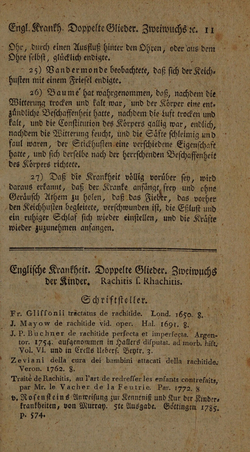 h Ohe, durch einen Ausfluß hinter den Ohren, oder aus den Ohre ſelbſt, glücklich endigte. huſten mit einem Frieſel endigte. 26) Baume hat wahrgenommen, daß, Mach e die Witterung trocken und kalt war, und der Körper eine enk. zuͤndliche Beſchaffenheit hatte, nachdem die duft trocken und kalt, und die Conſtitution des Korpers gallig war, endlich, nachdem die Witterung feucht, und die Saͤfte ſchleimig und faul waren, der Stickhuſten eine verſchiedene Eigens ae hatte, und ſich derſelbe nach der herrſchenden Befdafenkit des Körpers richtete. 27) Daß die Krankheit völlig voruͤber ſeh , wird daraus erkannt, daß der Kranke anfaͤngt frey und ohne Geraͤuſch Athem zu holen, daß das Fieber, das vorher den Keichhuſten begleitete, verſchwunden iſt, die Eßluſt und wieder Aueh ene — 1 — — 2 eee ! — —k—— sinn = — nn, eie Krankheit de Glieder. eee der Kinder. Rachitis ſ. Rhachitis. 5 RN Schriftſteller. 1e 49. May ow de rachitide vid. oper. Hal. 1691. „ - 5 Vol. VL und in Crells Ueberſ. Beytr. 3. Veron. 1762. 87 1 N par Mr. le Vacher de la Feutrie. Par. 1772. 8 8 59900 574. 5