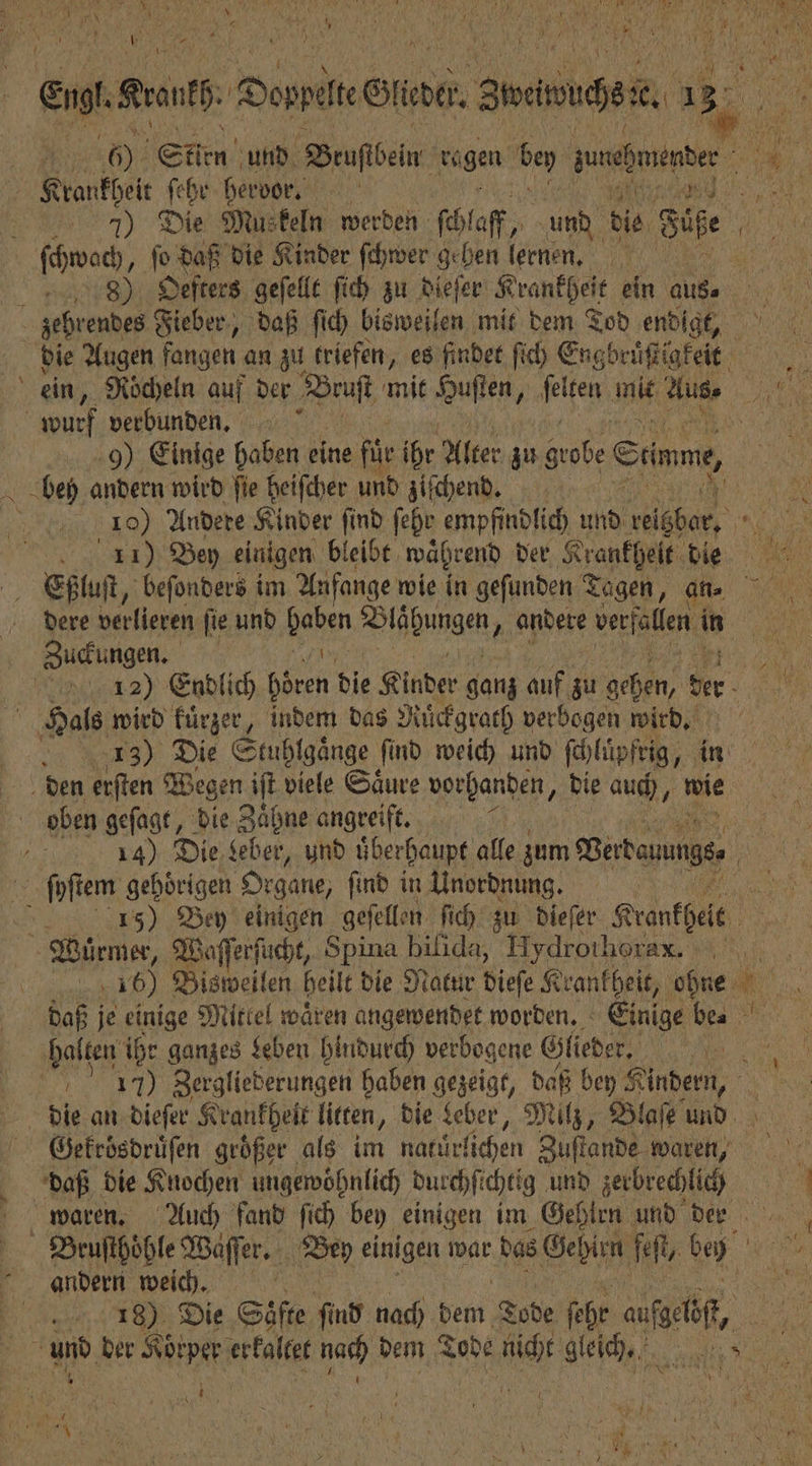 en grant Danses irder. Arche, 185 * | 005 Sten und Biaſtbeun ragen bey aueßmnenber Krankheit ſehr hervor. 155 a 7) Die Muskeln werden ſchlaff, und die Süße n N ſchwach, ſo daß die Kinder ſchwer gehen lernen. zehrendes Fieber, daß ſich bisweilen mit dem Tod endigt, die Augen fangen an zu triefen, es findet ſich Engbruͤſtigkeit ein, Nödyeln auf der RR mit Huſten, feten mit Aus- e wurf verbunden. 8 1 0 9) Einige haben eine fü ihr Alter zu grobe Stimme, RN, ben andern wird fie heiſcher und ziſchend. 1785 10) Andere Kinder ſind ſehr empfindlich und her 1 Efßluſt, beſonders im Anfange wie in geſunden Tagen, . 1 dere verlieren ſie und Raben Ble hungen „andere verfallen in Zuckungen. 132) Endlich een die Kinder ganz auf zu gehen, de. Hals wird kuͤrzer, indem das? Ruͤckgrath verbogen wird. 13) Die Stuhlgaͤnge ſind weich und ſchlüpfrig, „in den erſten Wegen iſt viele Saͤure vorhanden, die auch, wie oben geſagt, die Zaͤhne angreift. | ie 14) Die Leber, und überhaupt alle aum Bertauungss | ſyſtem gehörigen Organe, find in Unordnung. 50 Bey einigen geſellen. ſich zu dieſer Krankhelt Wuͤrmer, 5 Spina bilida, Hydrothorax. 8 | 100 Bisweil en heilt die Natur dieſe Krankheit, ohne 15 daß je einige Mitlel wären angewendet worden. Einige be⸗ ‚halten ihr ganzes Leben hindurch verbogene Glieder. „ 9 170 Zergliederungen haben gezeigt, daß bey Kindern, e die an dieſer Krankheit litten, die Leber, Milz, Blaſe und Gekrösdruͤſen großer als im natürlichen Zuſtande waren, daß die Knochen ungewöhnlich durchſt chtig und zerbrechlich j waren. Auch fand ſich bey einigen im Gehirn und Der Bruſthoͤhle Waͤſſer. Bey einigen war das eee feſt, be len andern weich. 3 | 18) Die Säfte find nach dem Tobe ſehr af &gt; und der Koͤrper erkaltet nach dem Tode a gleich, N RR, ö | Dur, A