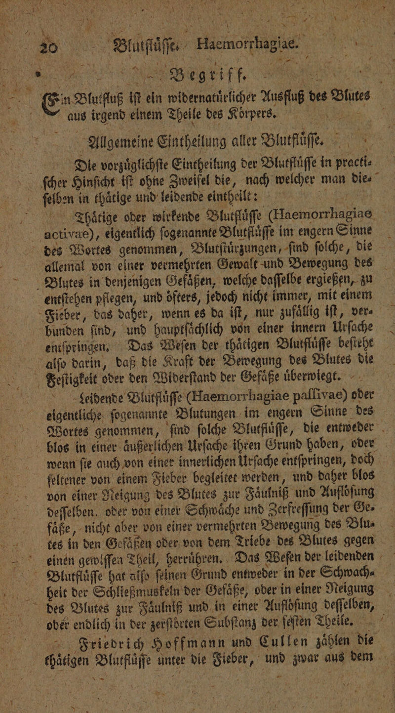 120 Blulſiäſſe Haemorrhaglae J Ne n Blutfluß iſt ein widernatuͤrlicher Ausfluß des Blutes üs irgend einem Theile des Koͤrpers. r Allgemeine Eintheilung aller Blutfluͤſſe. Die vorzuͤglichſte Eintheilung der Blutfluͤſſe in praeti⸗ ſcher Hinſicht iſt ohne Zweifel die, nach welcher man die⸗ ſelben in thaͤtige und leidende einthelltt Tahßaͤtige oder wirkende Blutflaͤſſe (Haemorrhagiae activae), eigentlich ſogenannte Blutfluͤſſe im engern Sinne des Wortes genommen, Blutſtuͤrzungen, ſind ſolche, die däaallemal von einer vermehrten Gewalt und Bewegung des . Blutes in denjenigen Gefäßen, welche daſſelbe ergießen, zu entſtehen pflegen, und öfters, jedoch nicht immer, mit einem Fieber, das daher, wenn es da iſt, nur zufällig iſt, ver. bunden find, und hauptſaͤchlich von einer innern Urſache entſpringen. Das Weſen der thärigen Blutfluͤſſe beſteht alſo darin, daß die Kraft der Bewegung des Blutes die Feſtigkeit oder den Widerſtand der Gefaͤße uͤberwiegt. e Leidende Blurflüffe (Haemorrhagiae pallivae) oder eigentliche ſogenannte Blutungen im engern Sinne des BVortes genommen, find ſolche Blutfluͤſſe, die entweder biss in einer äußerlichen Urſache ihren Grund haben, oder wenn ſie auch von einer innerlichen Urſache entſpringen, doch feltener von einem Fieber begleitet werden, und daher blos von einer Neigung des Blutes zur Faͤulniß und Aufloͤſung deeſſelben, oder von einer Schwäche und Zerfreſſung der Ge. faͤße, nicht aber von einer . Bewegung des Blu⸗ 8 tes in den Gefäßen oder von dem riebe des Blutes gegen eceeinen gewiſſen Theil, herruͤhren. Das Weſen der leidenden Blutfluͤſſe hat alfo feinen Grund entweder in der Schwach⸗ bheeit der Schließmuskeln der Gefäße, oder in einer Neigung des Blutes zur Faͤulniß und in einer Auflöſung deſſelben, ober endlich in der zerſtbörten Subſtanz der ſeſten Theile. Friedrich Hoffmann und Cullen zählen die thaͤtigen Blutfluͤſſe unter die Fieber, und zwar aus dem . ART, “.