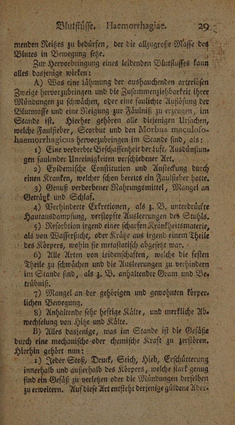 As btuden Heißes zu bedürfen, der die alsigrafe fe des 8 Bu in Bewegung Meer 0% TR er Zur Hervorbringung eines dädenden Duff tun SH 55 h 1 alles dasjenige wirken? „ ) Was eine Lähmung der che de le . Swige hervorzubringen und die Zuſammenziehbarkeit 100 Mauͤndungen zu ſchwaͤchen, oder eine faulichte Aufiöfung 125 Blutmaſſe und eine Neigung zur Faͤulniß zu erzeugen, Stande iſt. Hierher gehoͤren alle diejenigen Ae welche Faulfieber, Scorbut und den Morbus maculoſo- + -haemorrhagicus hervorzubringen im Stande find, als: SE Eine verderbte Beſchaffenheit der kuft, Husbänfte gen faulender Unreinigkeiten verſchiedener lt. 2) Epidemiſche Conſtitution und Auſteckung durch einen Kranken, welcher ſchon bereits ein Faulſieber halte. 3) Genuß verdorbener Nahrungsmittel, Mangel an 1 Genrank. und Schlaf 4) Verhinderte Exkretionen, als z. B. une brd erlangten, verſtopfte Ausleerungen des Stuhls. 5) Reſorbtion irgend einer ſcharfen Krankheitsmaterie, als von Waſſerſucht, oder Kräge aus irgend einem Theile des Korpers, wohin fie metaſtatiſch abgeſetzt war. 6) Alle Arten von Leidenſchaften, welche die feſten Theile zu ſchwaͤchen und die Ausleerungen zu verhindern im Stande fin, als 3 B. Wenden Gram und Bey e kuͤbni ß 0 Mangel an der gehörigen. und gemoßnten Eürpene lichen Bewegung. a . 898) Anhaltende ſehr hef tige Kälte, und maküche Ab. . von Hitze und Kälte, B), Alles dasjenige, was im Stande iſt dle Serie of eine mechaniſche oder chemische Kraft 0 lerſtören. 5 5 dien gehört nun: 1 5 1) Jeder Stoß, Druck, Süch, Hieb, Erſchütterung N % innerhalb und außerhalb des Körpers, welche ſtark genug le ein Gefaͤß zu verletzen oder die Mündungen berſelben zu erweitern. Auf ae e ai dene 9 BY . 1 Mi 5 ee er ö 5 , 5 0 275 8 / 5 12155 5 N *