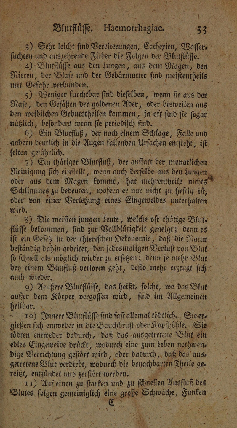 = a Ruf Haemorrhagine. 7 | 33. 1 . Sthr leicht find Bereiterungen, Cache eh, Waſſer . bon und auszehrende Fieber die Folgen der Blürtiffe 8 40 Blutfluͤſſe aus den Lungen, aus dem Magen, dn Niren, der Blaſe und der Gebärmutter 1 . 1 5 mit Gefahr verbunden. e 5) Weniger furchtbar ſind dieſelben, wenn fie aus Ve Naſe; den Gefaͤßen der goldenen Ader, oder bisweilen aus es den weiblichen Gebutstheilen kommen, ja oft find fe fogar BE nützlich, beſonders wenn fie periodiſch ſind. l N Ein Blutfluß „der nach einem Schlage Falle und a andern deutlich in die Augen fallenten U: fachen enefteßk, iſt „ ſelten gefaͤhrlic . Er RE 7) Ein thätiger Blutfluß, ber anſtatt der monaffäthen a Reinigung ſich einſtellt, wenn auch derſelbe aus den ungen oder aus dem Magen kommt, ‚hat mehrentheils nichts Schlimmes zu bedeuten, wofern er nur nicht zu heftig iſ, oder von einer Verletzung eines Eingeweides nnierhalten le wird. | N 8 Die meiftei jungen Leute, welche oft chaͤtige Blut- 1 fllͤſſe bekommen, ſind zur Vollblͤrigkeit geneigt; denn es iſt ein Geſetz in der thieriſchen Oekonomie, daß die Natur beſtaͤndig dahin arbeitet, den jedesmaligen Verluſt von Blut ſo ſchnell als moglich wieder zu erſetzen; denn je mehr Blur bey einem Blutfluß verloren geht, deſto ede erjenge ſich⸗ | auch wieder. 9) Aeußere Blutfläſſe, das beißt folche, wo das Blut &gt; a dem Körper. vergoſſen wird, lind im Allgemeinen | heilbar, et \ RD) Innere Bluflüffe find ſoſt allemal koͤdtlich. Sie er. 5 gießen ſich entweder in die Bauchbruſt oder Kopf! höhle. Sie koͤdten entweder dadurch, daß das ausgetretene Blut ein edles Eingeweide drückt, wodurch eine zum Leben noth wenn dige Verrichtung geſtört wird, oder dadurch, daß das aus. getretene Blut verdirbt, wodurch die benadhbangeh Selle, ge. 3 reitzt, entzuͤndet und zerſtoͤrt werden 5 5 11) Auf einen zu ſtarken und zu ſchuellen Ausfluß des 3 Bulut RR erg, 85 abe Pe Hue 0 1 * 185 k Hein 128 3 ak W HIER 8 N a N 7 8 —