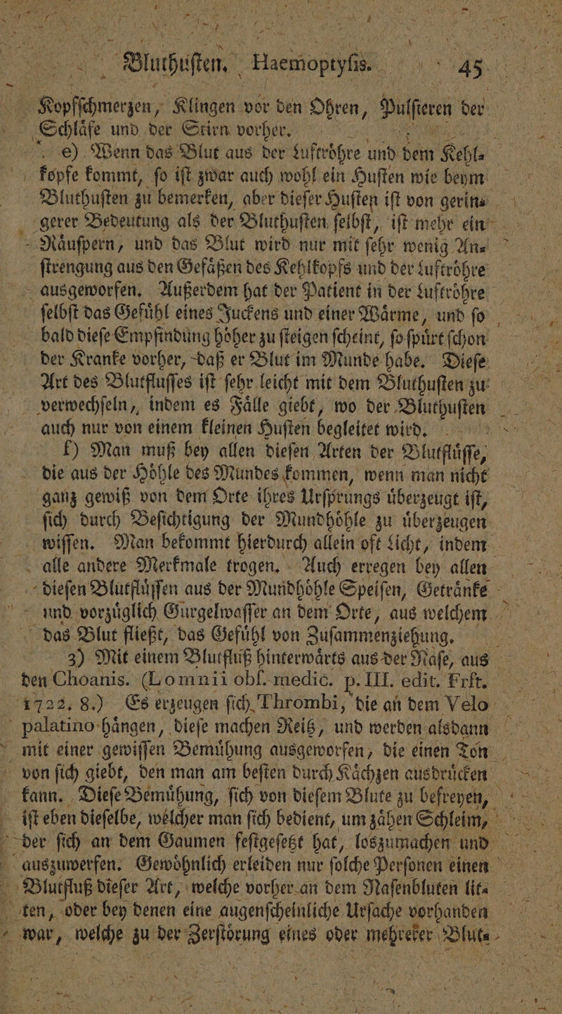 Buchet. eee 0 3 1 1 Klingen vor den Ohren, Deren der Schlaͤfe und der Stirn vorher. e) Wenn das Blut aus der Luftröhre und dem Kehl. kopfe kommt, fo iſt zwar auch wohl ein Huſten wie beym | | Bluthuſten zu bemerken, aber dieſer Huſten iſt von gerin ı gerer Bedeutung als der Bluthuſten ſelbſt, iſt mehr einn - Näufpern, und das Blut wird nur mit ſehr wenig An⸗ ſtrengung aus den Gefäßen des Kehlkopfs und der kuftroͤhre ſelbſt das Gefühl eines Juckens und einer Wärme, und ſo I bald dieſe Empfindung höher zu ſteigen ſcheint, ſoſpürt ſchon deer Kranke vorher, daß er Blut im Munde habe. Dieſe Art des Blutfluſſes iſt ſehr leicht mit dem Bluthuſten zu verwechſeln, indem es Fälle giebt, wo der Bluthuſten # auch nur von einem kleinen Huften begleitet wird!)! b) Man muß bey allen dieſen Arten der Blutfluͤſſe, die aus der Höhle des Mundes kommen, wenn man nicht ganz gewiß von dem Orte ihres Urſprungs uͤberzeugt iſt, ſich durch Beſichtigung der Mundhoͤhle zu uͤberzeugen wiſſen. Man bekommt hierdurch allein oft Licht, indem alle andere Merkmale trogen. Auch erregen bey allinn dieſen Blutfluͤſſen aus der Mundhöhle Speiſen, Getraͤnke und vorzuͤglich Gurgelwaſſer an dem Orte, aus welchem das Blut fließt, das Gefuͤhl von Zusammenziehung. e 3) Mit einem Blutfluß hinterwaͤrts aus der Naſe, aus den Choanis. (Lomnii obſ. medic. p- III. edit. Fri. 1722. 8.) Es erzeugen ſich Thrombi, die an dem Velo | ' palatino- hängen, dieſe machen Reitz, und werden alsdann N 1 mit einer gewiſſen Bemuͤhung ausgeworfen, die einen oen von ſich giebt, den man am beſten durch Kaͤchzen ausdrucken 1 kann. Dieſe Bemühung, ſich von dieſem Blute zu befreyen, 5 1 iſt eben dieſelbe, welcher man ſich bedient, um zaͤhen Schleim, e der ſich an dem Gaumen feſtgeſetzt hat, loszumachen und auszuwerfen. Gewoͤhnlich erleiden nur ſolche Perſonen einen 1 pe dieſer Art, welche vorher an dem Naſenbluten lit. ten, oder bey denen eine augenfcheinliche Urſache vorhanden g
