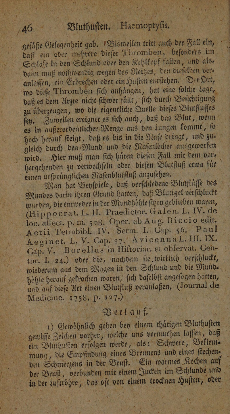 * EA N 8 SEN 4 re Be A \ FA a 1 1 N J 7 N . Zu N Fa 1 * 1 9 — 24 m A 10 85 / a | Hack N j N \ 8 15 0 105 0 4 5 % . 3 2. — ; luahuſen. Maemoptpfie 7 gefaße Gelagenbeit gab. Bisweilen tritt auch der Fall ein, daß ein oder mehrere dieſer Thromben, beſonders im . Schlafe in den Schlund oder den Kehlkopf fallen, und als⸗ 15 daun muß nothwendig wegen des Reitzes, den dieſelben ver⸗ anlaſſen, ein Erbrechen oder ein Huſten entſtehen. Der Ort, wo dieſe Thromben ſich anhängen, hat eine ſolche nage, daß es dem Arzte nicht ſchwer fällt, ſich durch Beſichtigung Zu überzeugen, wo die eigentliche Quelle dieſes Blutfluſſes ſey. Zuweilen ereignet es ſich auch „daß das Blut, wenn dees in außerordentlicher Menge aus den Lungen kommt, ſo bech herauf ſteigt, daß es bis in die Naſe deingt, und zu gleich durch den Mund und die Naſenlocher ausgeworfen 92 7 wird. Hier muß man ſich hüten dieſen Fall mit dem vor⸗ hergehenden zu verwechſeln oder dieſen Blutfluß etwa für eeinen urſpruͤnglichen Naſenblutfluß anzuſehen. e Man hat Beyſpiele, daß verſchiedene Blutfluͤſſe des Mundes darin ihren Grund hatten, daß Blutigel verſchluckt wurden, die entweder in der Mundhöhle figen geblieben waren, a ‚(Hippocrat. L. II. Praedictor. G alen. L. IV. de Io. allect. p- ni. 508. Oper. ab Aug. Ricci o edit. 10 Aet ii Fetrabibl. IV. Serm. I. Cap. 56. Paul : 5 Aeginet. L. V. Cap. 37. Avicenn L I DO „ ee V. Borellus in Hiſtoriar. et oblervat. Cen- tm I. 24.) oder die, nachdem ſie wirklich verſchluckt, wiederum aus dem Magen in den Schlund und die Mund. phone herauf gekrochen waren, ſich daſelbſt angeſogen hatten, urnd auf dieſe Yet einen Blutfluß veranlaßen, Journal de Medicine. 1758. P- 1270 % +3 . I) Gewoͤhnlich geben bey einem thaͤtigen Bluthuſten gewiſſe Zeichen vorher, welche uns vermuthen laſſen, daß ein Bluthuſten erfolgen werde, als: Schwere, Beklem⸗ mung, die Empfindung eines Brennens und eines ſtechen⸗ den Schmerzens in der Bruſt. Ein warmes Kochen auf der Bruſt, verbunden mit einem Jucken im Schlunde und 5 8 in der Luftröhre, das oft von einem krocknen Huſten, oder x N — ’ TR N 5 vv 1 * 17 5 7 h 0 ** e N 1 j 70 f FR . . Suhl, ’ Dh, ’ Ae N . n N 1 en PN Bars 44 . a u er
