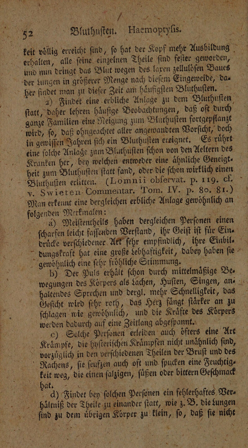 52 Bluthuſten. keit vollig erreicht find, fo hat der Kopf mehr Ausbildung Haemoptynn : erhalten, alle feine einzelnen Theile ſind feſter geworden, und nun dringt das Blut wegen des laxen zelluldſen Baues 1 der Lungen in größerer Menge nach dieſem Eingeweide, Dan her findet man zu dieſer Zeit am haͤufigſten Bluthuſten. I ) Findet eine erbliche Anlage zu dem Bluthuſten fſtatt, daher lehren Häufige Beobachtungen, daß oft durch ganze Familien eine Reigung zum Bluthuſten fortgepflanzt wird, ſo, daß ohngeachtet aller angewandten Vorſicht, doch | in gewiſſen Jahren ſich ein Bluthuſten ereignet. Es ruͤhrt =... eine ſolche Anlage zum Bluthuſten ſchon von den Aeltern des Kranken her, bey welchen entweder eine ähnliche Geneigt⸗ heit zum Bluthuſten ſtatt fand, oder die ſchon wirklich einen Bluthuſten erlitten. (Lomnii obfervat. p. 119. Cl. F. Swieten Go nmentar. Tom. IV. P. 8081.) Man erkennt eine dergleichen erbliche Anlage gewoͤhnlich an folgenden Merkmalen e,, ee da) Meiſtentheils haben dergleichen Perſonen einen cſcharfen leicht faſſenden Verſtand, ihr Geiſt iſt für Ein⸗ 1 drücke verſchiedener Ark ſehr empfindlich, ihre Einbil⸗ bdiungskraft hat eine große Lebhaftigkeit, dabey haben ſie gewohnlich eine ſehr fröhliche Stimmung. bh) Der Puls erhält ſchon duch) mittelmaͤßige Bes wegungen des Körpers als Lachen, Huſten, Singen, an: haltendes Sprechen und dergl. mehr Schnelligkeit, das Geſicht wird ſehr roth, das Herz faͤngt ftärfer an zu ſchlagen wie gewöhnlich, und die Kräfte des Körpers werden dadurch auf eine Zeitlang abgeſpannt. Kita ch) Solche Perſonen erleiden auch öfters eine Art Klraͤmpfe, die hyſteriſchen Kraͤmpfen nicht unaͤhnlich ſind, vorzüglich in den verſchiedenen Theilen der Bruſt und des RNachens, fie ſeufzen auch oft und ſpucken eine Feuchtig⸗ keiit weg, die einen ſalzigen, ſuͤßen oder bittern Geſchmack > 4) Findet bey ſolchen Perſonen ein fehlerhaftes Ver⸗ bhluͤltniß der Theile zu einander ſtatt, wie z. B. die ungen „„ find zu dem übrigen Körper zu klein „ ſo, daß ſie nicht * 1 2 N 13 er 2 0 Br. 1 N M Nr Mr 1%