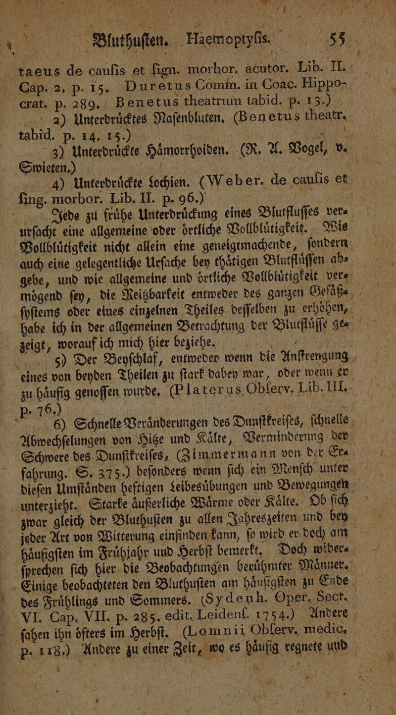 N 2 a vor > Fi: 70 y 0 \ TE * u N 2 ** . l 2 rk e 5 ? 1 e Rs . a > 5 7 4 . N, DAHER 8 a x 9 0 I N Y 4 4 2 N 0 Ne „ B.luthuſten. Haemoptyſis. 5 taeus de caufis et fign. morbor. acutor. Lib. II. Cap. 2. p. 15. Duretus Comm. in Coac. Hippo- crat. p. 289. Benetus theatrum tabid. . 23) Unterdruͤcktes Naſenbluten. (Benetus heatr. tabid. P. dan en, ir V 3) Unterdrüͤckte Hämorrhoiden. (R. A. Vogel, vz. 4᷑) Unterdruͤckte Sochien. (Web er. de caulis et ſing. morbor. Lib. II. p. 96. e Jede zu frühe Unterdruͤckung eines Blutfluſſes ver⸗ urſacht eine allgemeine oder örtliche Vollbluͤtigkeit. Wie Vollbluͤtigkeit nicht allein eine geneigtmachende, fondern auch eine gelegentliche Urſache bey thaͤtigen Blutfluͤſſen abs gebe, und wie allgemeine und örtliche Vollbluͤtigkeit vera moͤgend ſey, die Reitzbarkeit entweder des ganzen Gefäße, ſoſtems oder eines einzelnen Theiles deſſelben zu erhöhen, habe ich in der allgemeinen Betrachtung. der Blutfluͤſſe ge zeigt, worauf ich mich hier beziehe. , 5 5) Der Beyſchlaf, entweder wenn die Anſtrengung eines von beyden Theilen zu ſtark dabey war, oder wenn er zu haufig genoffen wurde. (Platerus, Oblerv. Läb. III.. | 1 6) Schnelle Veraͤnderungen des Dunſtkreiſes, ſchnells Abwechſelungen von Hitze und Kälte, Verminderung den Schwere des Dunſtkreiſes, (Zimmermann von derer fahrung. S. 375.) beſonders wenn ſich ein Menſch unten dieſen Umſtaͤnden heftigen Leibesuͤbungen und Bewegungen unterzieht. Starke aͤußerliche Waͤrme oder Kaͤlte. Ob ſech mar gleich der Bluthuſten zu allen Jahreszeiten und bn jeder Art von Witterung einfinden kann, ſo wird er doch M haͤufigſten im Fruͤhjahr und Herbſt bemerkt. Doch wider⸗ ſprechen ſich hier die Beobachtungen berühmter Maͤnne. Einige beobachteten den Bluthuſten am häufigften zu Ende des Fruͤhlings und Sommers. (Sydenh. Oper, Sect. 0 VI. Cap. VII. p. 285. edit. Leiden. 17540 Andere x ſeoben ihn öfters im Herbſt. (Lomnii Oblerv, medi, P. 418. Andere zu einer Zeit, wo es Häufig regnete und . 5 — 5 2 x 7