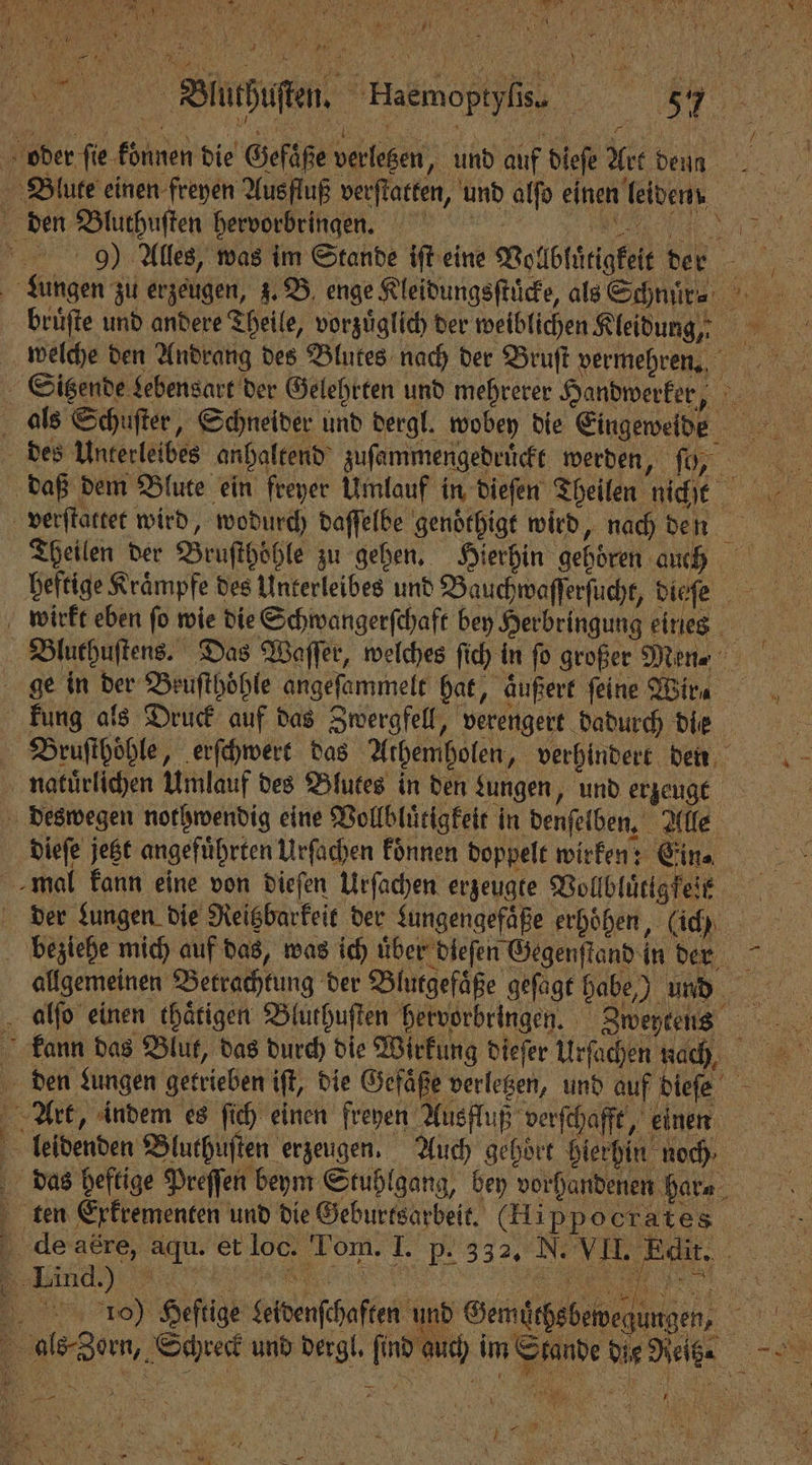 7 9 \ 11 5 1 0 N 0 J ö N Blute einen freyen Ausfluß verſtatten, und alfo einen leiden den Bluthuſten hervorbringen. daß dem Blute ein freyer Umlauf in dieſen Theilen ni iR Theilen der Bruſthoͤhle zu gehen. Hierhin gehören auh wirkt eben ſo wie die Schwangerſchaft bey Herbringung eines Bluthuſtens. Das Waſſer, welches ſec in fo großer Men⸗ ge in der Beuſthöhle angeſammelt hat, äußert feine Wir⸗ kung als Druck auf das Zwergfell, verengert dadurch die Bruſthoͤhle, erſchwert das Athemholen, verhindert den naturlichen Umlauf des Blutes in den zungen, und erzeugt deswegen nothwendig eine Vollbluͤtigkeit in denſelben. Alle dieſe jetzt angefuͤhrten Urſachen koͤnnen doppelt wirken: Ein⸗ der Lungen die Reigbarfeit der Lungengefaͤße erhöhen, (ich beziehe mich auf das, was ich über dieſen Gegenſtand in dern allgemeinen Betrachtung der Blutgefaͤße geſagt habe,) und Art, indem es ſich einen ſreyen Ausfluß verſchafft, einen . leidenden Bluthuſten erzeugen. Auch gehört hierhin noch ten Exkrementen und die Geburtsarbeit. (Hippocrates 40) Heftige Leidenſchaften und Gemuͤchs bewegungen, als-Zern, Schreck und dergl. find auch im Stande die Reitz e