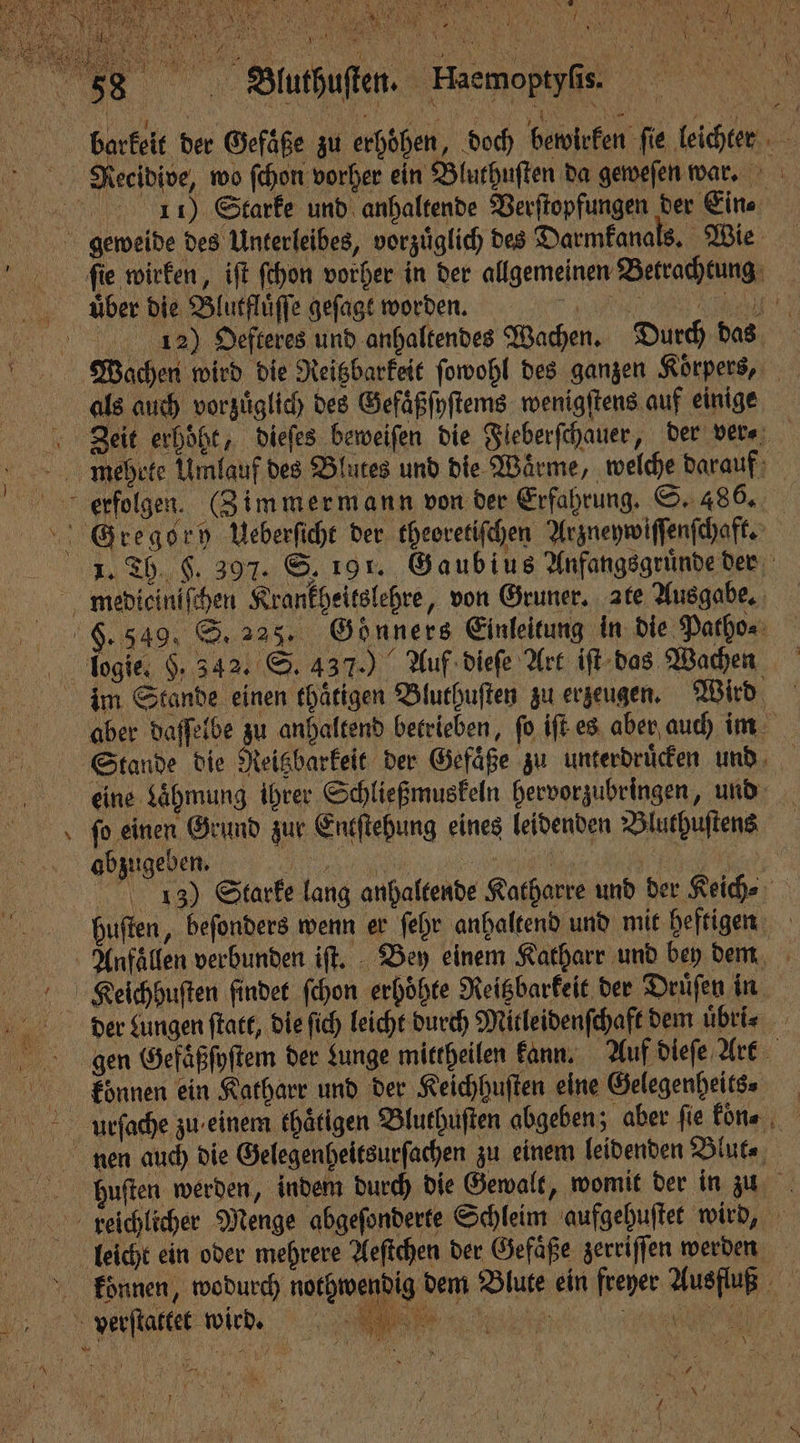 VVV N o 5 n 5 2 3 5 BYE 7 ehe; RE 71 1 5 1 ’ * N 58. Buthuften. Eaemoptyſs. . ö B LEN OR EN Me barkeit der Gefäße zu erhöhen, doch bewirken fie leichter Reeeidive, wo ſchon vorher ein Bluthuſten da geweſen war. 8 11) Starke und anhaltende Verſtopfungen der Eine geweide des Unterleibes, vorzuͤglich des Darmkanals. Wie ſie wirken, iſt ſchon vorher in der allgemeinen Betrachtung über die Blutfluͤſſe geſagt worden. , e N 12) Oefteres und anhaltendes Wachen. Durch das Wachen wird die Reitzbarkeit ſowohl des ganzen Koͤrpers, als auch vorzuͤglich des Gefaͤßſyſtems wenigſtens auf einige Zeit erhöht, dieſes beweiſen die Fieberfchauer, der ver⸗ mehrte Umlauf des Blutes und die Waͤrme, welche darauf erfolgen. (Zimmermann von der Erfahrung. S. 486. Gregory Ueberſicht der theoretiſchen Arzneywiſſenſchaft. e e eee ien, Gaubius Anfangsgruͤnde der metdieiniſchen Krankheitslehre, von Gruner. ate Ausgabe. 9. 349. S. 225. Gonners Einleitung in die Patho⸗ logie. $. 342. S. 437.) Auf dieſe Art iſt das Wachen im Stande einen thaͤtigen Bluthuſten zu erzeugen. Wird aber daſſelbe zu anhaltend betrieben, fo. iſt es aber auch im Stande die Reisbarkeit der Gefäße zu unterdrücen und, eine Lähmung ihrer Schließmuskeln hervorzubringen, und ſo einen Grund zur Entſtehung eines leidenden Bluthuſtens 1 5 abzugeben. „ VVV 13) Starke lang anhaltende Katharre und der Keich⸗ huſten, beſonders wenn er ſehr anhaltend und mit heftigen Alnfaͤllen verbunden iſt. Bey einem Katharr und bey dem Keeichhuſten findet ſchon erhöhte Reitzbarkeit der Druͤſen in der Lungen ſtatt, die ſich leicht durch Mitleidenſchaft dem uͤbri⸗ gen Gefaͤßſyſtem der Lunge mittheilen kann. Auf dieſe Art Eoͤnnen ein Katharr und der Keichhuſten eine Gelegenheit⸗ Aurſache zu einem ehätigen Bluthuſten abgeben; aber fie koͤn⸗. nen auch die Gelegenheitsurſachen zu einem leidenden Blut⸗ Hhuſten werden, indem durch die Gewalt, womit der in zu Kkewlchlicher Menge abgeſonderte Schleim aufgehuſtet wird, ö leicht ein oder mehrere Aeſtchen der Gefäße zerriſſen werden koͤnnen, wodurch nothwendig dem Blute ein freyer Ausfluß verſtattet wir. N PR * 1 5