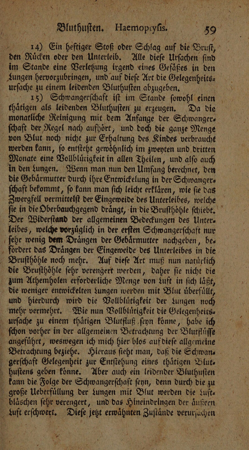 | 55 Ein heftiger Stoß oder Schlag air die Beust, den Ruͤcken oder den Unterleib. Alle dieſe Urſachen ſind im Stande eine Verletzung irgend eines Geſaͤ ßes in den Lungen hervorzubringen, und auf dieſe Art die a urſache zu einem leidenden Bluthuſten abzugeben. 15) Schwangerſchaft iſt im Stande ſowohl einen thaͤtigen als leidenden Bluthuſten zu erzeugen. Da die monatliche Reinigung mit dem Anfange der Schwanger ſchaft der Regel nach aufpoͤrt, und doch die ganze Menge von Blut noch nicht zur Erhaltung des Kindes verbraucht werden kann, ſo entſteht gewoͤhnlich im zweyten und dritten Monate eine Vollbluͤtigkeit in allen Theilen, und alſo auch in den Lungen. Wenn man nun den Umfang berechnet, den die Gebaͤrmutter durch ihre Entwickelung in der Schwangere ‚ Schaft bekommt, fo kann man ſich leicht erflären, wie fie das Zwergfell vermittelſt der Eingeweide des Unterleibes, welche fie in die Oberbauchgegend drängt, in die Bruſthoͤhle ſchiebt. Der Widerſtand der allgemeinen Bedeckungen des Unter⸗ leibes, welche vorzuͤglich in der erften Schwangerſchaft nur ſehr wenig dem Draͤngen der Gebaͤrmutter nachgeben, be⸗ foͤrdert das Draͤngen der Eingeweide des Unterleibes in die Bruſthoͤhle noch mehr. Auf dieſe Art muß nun naturlich die Bruſthoͤhle ſehr verengert werden, daher ſie nicht die zum Athemholen erforderliche Menge von Luft in ſich laßt, 1 die weniger entwickelten Lungen werden mit Blut überfüllt, . und hierdurch wird die Vollbluͤtigkeit der Lungen noch mehr vermehrt. Wie nun Vollbluͤtigkeit die Gelegenheits⸗ urſache zu einem thaͤtigen Blutfluß ſeyn koͤnne, habe ich ſchon vorher in der allgemeinen Betrachtung der Blutflüſſe 5 angefuͤhrt, weswegen ich mich hier blos auf dieſe allgemeine Betrachtung beziehe. Hieraus ſieht man, daß die Schwan. gerſchaft Gelegenheit zur Entſtehung eines thaͤtigen Blut huſtens geben koͤnne. Aber auch ein leidender Bluthuſten kann die Folge der Schwan gerſchaft ſeyn, denn durch die zu große Ueberfuͤllung der Lungen mit Blut werden die Luft. blaͤschen ſehr verengert, und das Hineindringen der aͤußernn at eech el, jest e Aae e e } \ + Ta . 5 95 : KAT,