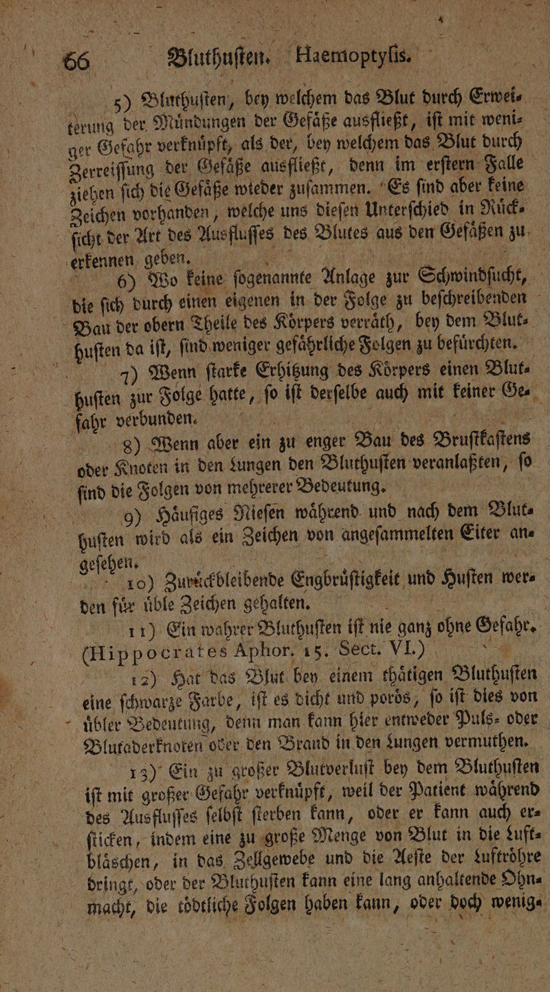 BB . „ 8 EN NK 1 rei 566 Bluthuſten. Haemoptylis N 5) Bluthuſten, bey welchem das Blut durch Erwei⸗ terung der Muͤndungen der Gefäße ausfließt, iſt mit weni⸗ : ger Gefahr verknüpft, als der, bey welchem das Blut durch Zerreiſſung der Gefäße ausfließt, denn im erſtern Falle | ziehen ſich die Gefaͤße wieder zuſammen. Es find aber keine Zeichen vorhanden, welche uns dieſen Unterſchied in Mücke ſicht der Art des Aus fluſſes des Blutes aus den Gefäßen zu (kennen, e,, a. 6) Wo keine ſogenannte Anlage zur Schwindſucht, die ſich durch einen eigenen in der Folge zu beſchreibenden Bau der obern Theile des Körpers verraͤth, bey dem Blut⸗ huſten da iſt, ſind weniger gefaͤrliche Folgen zu befuͤrchten. 17) Wenn ſtarke Erhitzung des Koͤrpers einen Blut⸗ huſten zur Folge hatte, fo iſt derſelbe auch mit keiner Ge. fahr verbunden. , 9) Wenn aber ein zu enger Bau des Bruſtkaſtens oder Knoten in den Lungen den Bluthuſten veranlaßten, ſo imd die Folgen von mehrerer Bedeutung. REN 99) Häufiges Niefen während. und nach dem Blut⸗ pbuſten wied als ein Zeichen von angeſammelten Eiter an⸗ Hei; a 100 Zurdͤckbleibende Engbruͤſtigkeit und Huſten wer⸗ den für üble Zeichen gehalten. 11) Ein wahrer Bluthuſten iſt nie ganz ohne Gefahr. (Hippocrates Aphor, „„ 157) Hat das Blut bey einem thaͤtigen Bluthuſten eine ſchwarze Farbe, iſt es dicht und pords, fo iſt dies von uͤbler Bedeutung, denn man kann hier entweder Puls⸗ oder Blutaderknoten ober den Brand in den Lungen vermuthen. ; | 13) Ein zu großer Blutverluſt bey dem Bluthuſten iſt mit großer Gefahr verknuͤpft, weil der Patient waͤhrend des Ausfluſſes ſelbſt ſterben kann, oder er kann auch ers ſticken, indem eine zu große Menge von Blut in die Luft⸗ * blaͤschen, in das Zellgewebe und die Aeſte der Luftroͤhre bringe, oder der Blurhuften kann eine lang anhaltende Ohn⸗ macht, die cödtliche Folgen haben kann, oder doch wenige *