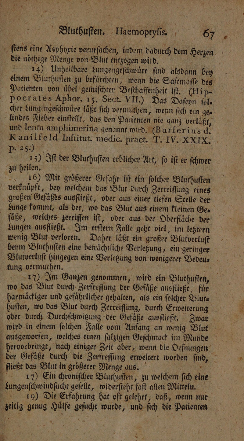 Bla! A 71 \ I 15 } a n ö N ih | m 15 ſtens eine Asphyxie verurſachen, indem dadurch dem Herzen die noͤthige Menge von Blut entzogen wird. . 134) Unheilbare Lungengeſchwüre ſind alsdann bey einem Bluthuſten zu befuͤrchten, wenn die Saftmaſſe des Patienten von übel gemiſchter Beſchaffenheit iſt. (Ei p- Pocrates Aphor, 15. Sect. VII.) Das Daſeyn ſol⸗ cher Lungengeſchwuͤre laͤßt ſich vermuthen, wenn ſich ein ge⸗ lindes Fieber einſtellt, das den Patienten nie ganz verlaͤßt, und lenfa amphimerina genannt wird .(Burferiusd, Kanilfeld Inſtitut. medic. pract. J. IV. XXIX. P-. 25.) RE U ee 25) Iſt der Bluthuſten erblicher Art, fo iſt er fchwer Fa eilen! een a EN, verknuͤpft, bey welchem das Blut durch Zerreiffung eines großen Gefaͤßes ausfließt, oder aus einer tiefen Stelle der Lunge kommt, als der, wo das Blut aus einem kleinen Ge faͤße, welches zerriſſen iſt, oder aus der Oberflaͤche der Lungen ausfließt. Im erſtern Falle geht viel, im letztern wenig Blut verloren. Daher laͤßt ein großer Blutverluſt beym Bluthuſten eine beträchtliche Verletzung, ein geringer ug ermuüthen. \ . 117) Im Ganzen genommen, wird ein Bluthuſten, wo das Blut durch Zerfreſſung der Gefäße ausfließt, fuͤ n hartnaͤckiger und gefährlicher gehalten, als ein ſolcher Biut⸗ huſten, wo das Blut durch Zerreiſſung, durch Erweiterung oder durch Durchſchwitzung der Gefaͤße ausfließt. Zwar ausgeworfen, welches einen ſalzigen Geſchmack im Munde hervorbringt, nach einiger Zeit aber, wenn die Oefnungen der Gefaͤße durch die Zerfreſſung erweitert worden ſind, fließt das Blut in größerer Menge aus. 4 17) Ein chroniſcher Bluthuſten, zu welchem ſich eine Lungenſchwindſucht gefelle, widerſteht faſt allen Mitteln. 1410) Die Erfahrung hat oft gelehrt, daß „wenn nur zeitig genug Huͤlfe geſucht wurde, und ſich die Patienten 7 — Nr u N 2 ' 3 / * 2 5 { \ ER, N, 8 = un WE a Fa
