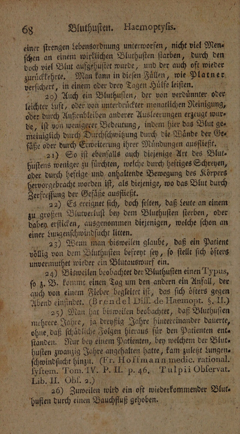 a Bluthuſten. Haemoptyſis. einer ſtrengen Lebensordnung unterworfen, nicht viel Men⸗ ſchen an einem wirklichen Bluthuſten ſtarben, durch den zurückkehrte. Man kann in dieſen Fallen, wie Platner verſichert, in einem oder drey Tagen Huͤlfe leiſten. 20) Auch ein Bluthuſten, der von verduͤnnter oder leichter &amp;uft, oder von unterdruͤckter monatlichen Reinigung, oder durch Außenbleiben anderer Ausleerungen erzeugt wur⸗ de, iſt von wenigerer Bedeutung, indem hier das Blut gen meiniglich durch Duschſchwitzung durch die Wande der Ge⸗ fle oder durch Erweiterung ihrer Muͤndungen ausfließt. 27) So iſt ebenfalls auch diejenige Art des Blut⸗ Hphuſtens weniger zu fürchten, welche durch heftiges Schreyen, bOPuer durch heftige und anhaltende Bewegung des Körpers bervorgebracht worden iſt, als diejenige, wo das Blut durch DER eng der Gefäpe ausiliebt, een = g) Es ereignet ſich, doch felten, daß feute an einem — zn! großen Blutverluſt bey dem Bluthuſten ſterben, oder daben erſticken, ausgenommen diejenigen, welche ſchon an einer Lungenſchwindſucht litten. 0 2433) Wenn man bisweilen glaubt, daß ein Patient vollig von dem Bluthuſten befreyt ſey, ſo ſtellt ſich oͤfters Aurvermuthet wieder ein Blutauswurf ein. 19644 24) Bisweilen beobachtet der Bluthuſten einen Typus, ſo z. B. kommt einen Tag um den andern ein Anfall, der duch von einem Fleber begleitet iſt, das ſich oͤfters gegen Aden ede eh e Haemopt. §. II.) 2205) Maß hat bisweilen beobachtet, daß Bluthuſten mehrere Jahre, ja dreyßig Jahre hintereinander dauerte, e ohne, daß ſchaͤdliche Folgen hieraus für. den Patienten ent⸗ ſtanden. Nur bey einem Patienten, bey welchem der Blut huften zwanzig Jahre angehalten hatte, kam zuletzt Lungen⸗ ſchwindſucht Hinzu. (Er. Hofmann medie. rational. fkpltem. Lom. IV. P. II. p. 46. Tulpii Oblervat. 406) Zuweilen wird ein oft wiederkommender Blut⸗ bhulſten durch einen Bauchfluß gehoben. le