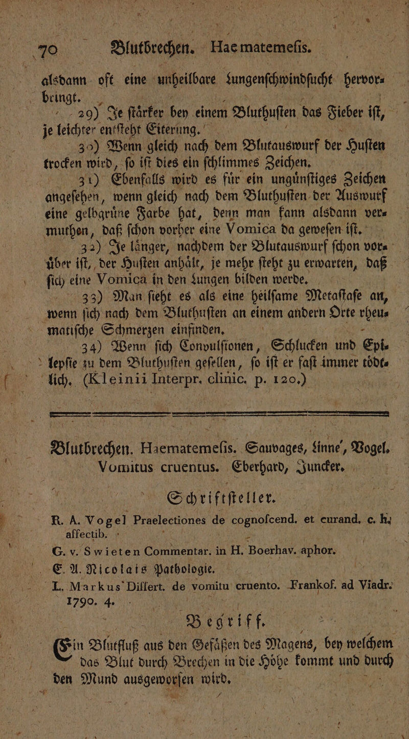 alsdann oft eine unheilbare Sungenfehmindfucht bervor⸗ 15 Hbeingt . u 20) Je ſtärker Be einem Bluthuſten das Sieber if, | je leichter entſteht Eiterung. 3 Wenn gleich nach dem Blutauswurf der Huſten trocken wird, ſo iſt dies ein ſchlimmes Zeichen. | Bu. 8% Ebenfalls wird es fuͤr ein unguͤnſtiges Zeichen 5 angeſehen, wenn gleich nach dem Bluthuſten der Auswurf eine gelbgruͤne Farbe hat, denn man kann alsdann ver⸗ muthen, daß ſchon vorher eine Vomica da geweſen ift. 5 1 Je laͤnger, nachdem der Blutauswurf ſchon vor⸗ uͤber iſt, der Huſten anhaͤlt, je mehr ſteht zu erwarten, daß ſich ei; Vomica in den Lungen bilden werde. | 33) Man ſieht es als eine heilſame Metaſtaſe an, | wenn ſich nach dem Bluthuſten an einem andern Orte a matische Schmerzen einfinden. 34) Wenn ſich Convulſionen, Schlucken und Epi- lepſie zu dem Bluthuſten geſellen, fo iſt er faſt immer toͤdt⸗ lich. Br Pe clinic. P- 120.) 5 ß ———u——m—r c * 1 X “ * N * 5 Buatbrechen i Si Sie linke, Vogel. | Vomitus cruentus. Eberhard, Juuckes. hr Schriftſteller. R. A. Vogel Praeleetiones de © cognofcend. et eurand, 0. c. h. ‚affectib. G. v. Swieten Commentar. in H. 80 erben E A. Nicolais Pathologie. . 150 > Ai I | 8 eg ri Ff. ae, | en Blueſuß aus den Gefäßen des Magens, bey welchem das Blut durch Brechen in die Eee kommt und an den A ausgeworſen De * He