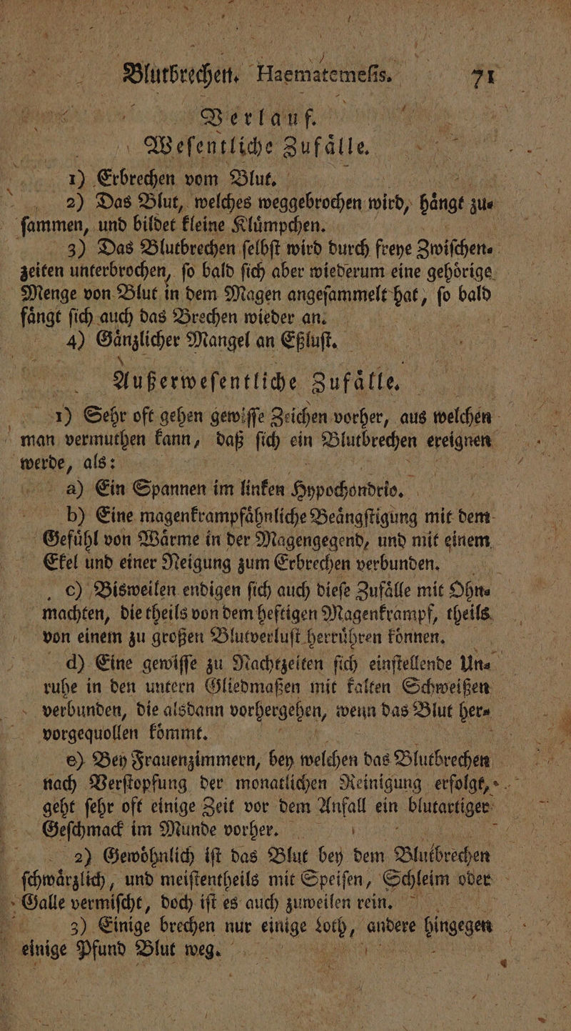 A Rue. EHaemate weft . 20 e el, erlauf e 15 Weſentliche Zufälle. 5 7700 0085 . Erbrechen vom Blut. 2 2) Das Blut, welches weggebrochen 180 hängt zu⸗ | ſammen, und bildet kleine Kluͤmpchen. | 3) Das Blutbrechen ſelbſt wird durch fee Zwiſchen⸗ f zeiten unterbrochen, fo bald ſich aber wiederum eine gehörige Menge von Blut in dem Magen angeſammelt bat, 1 bald faͤngt ſich auch das Brechen wieder an. 4 Cünzlcher Mangel an Eßluſt. 518 Außerweſentliche Zufätle. 1 8 ) Sehr oft gehen gewiſſe Zeichen vorher, aus welchen In werde, als: a) Ein Spannen im linken Phe cende e. | b) Eine magenkrampfaͤhnliche Beaͤngſtigung mit dem Gefuͤhl von Waͤrme in der Magengegend, und mit einem Ekel 50 einer Neigung zum Erbrechen verbunden. c) Bisweilen endigen ſich auch dieſe Zufaͤlle mit Ohn⸗ ; machten, die theils von dem heftigen Magenkrampf, theils ö von einem zu großen Bl lutverluſt herruͤhren konnen. d) Eine gewiſſe zu Nachtzeiten fich einſtellende Un⸗ ruhe in den untern Gliedmaßen mit kalten Schweißen verbunden, die alsdann vorhergehen, Weit das Blut her⸗ f vorgequollen koͤmmt. geht ſehr oft einige Zeit vor dem Anfall ein blutartiger Geſchmack im Munde vorher. 5 | 2) Gewoͤhnlich iſt das Blut bey dem Blucbrechen | { ſchwaͤrzlich, „und meiſtentheils mit Speiſen, Schleim oder Oalle vermiſcht, doch iſt es auch zuweilen rein. 5
