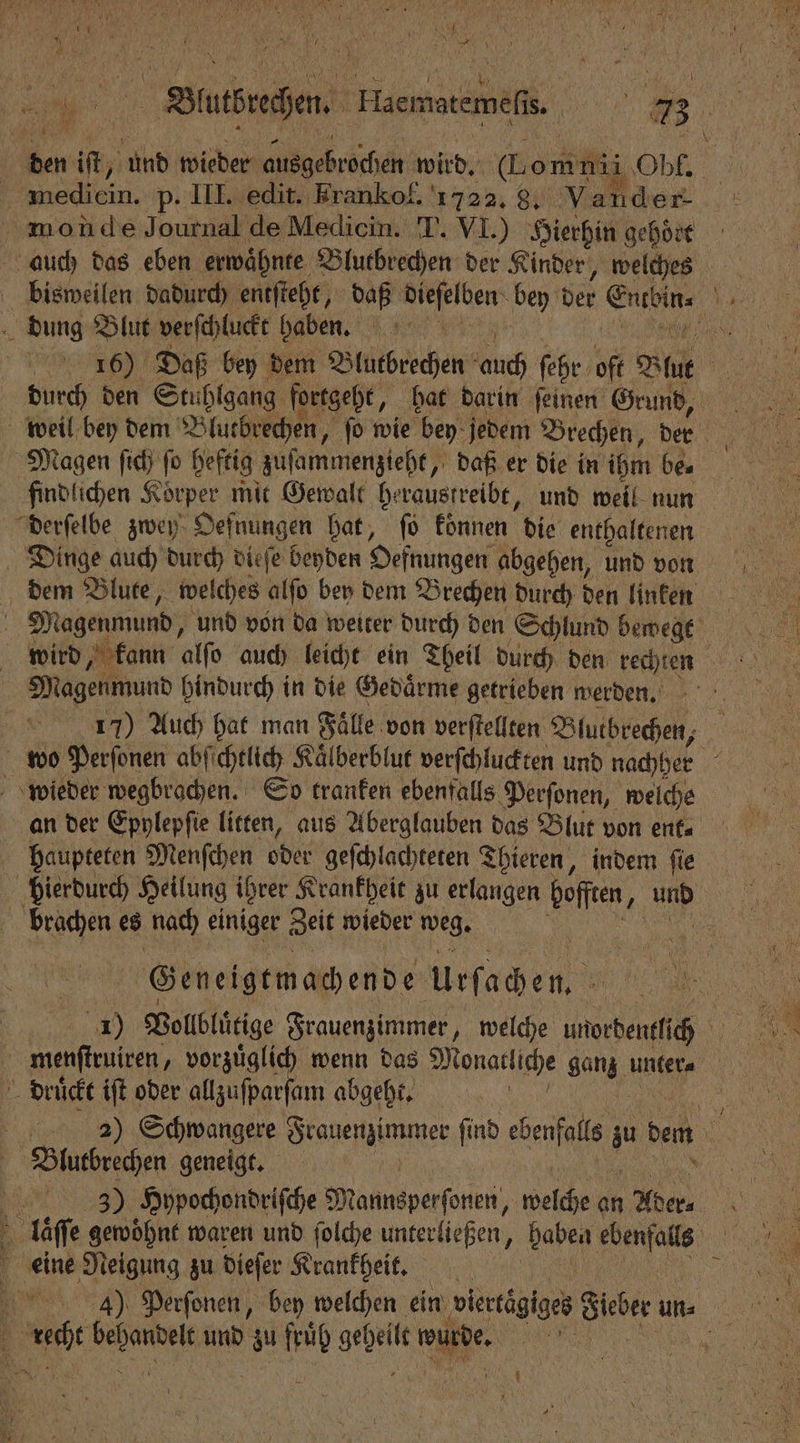 den iſt, a wieder roch wird. omni he mon de Journal de Mediein. T. VI.) Hierhin gehoͤrt auch das eben erwaͤhnte Blutbrechen der Kinder, welches dung Blut verſchluckt haben. eee Daß bey dem Blutbrechen duch ſehr oft Blut a durch den Stuhlgang fortgeht, hat darin ſeinen Grund, Magen ſich ſo heftig zuſammenzieht, daß er die in ihm be. findlichen Körper mit Gewalt heraustreibt, und well nun derſelbe zwey Oefnungen hat, ſo koͤnnen die enthaltenen Dinge auch durch dieſe beyden Defnungen abgehen, und von dem Blute, welches alſo bey dem Brechen durch den linken | Magenmund, und von da weiter durch den Schlund bewegt wird, kann alſo auch leicht ein Theil durch den rechten Magenmund hindurch in die Gedaͤrme getrieben werden. 1577) Auch hat man Fälle von verſtellten Blutbrechen, wo Perſonen abſichtlich Kaͤlberblut verſchluckten und nachher 15 wieder lan So tranken ebenfalls Perſonen, welche an der Epylepſie litten, aus Aberglauben das Blut von ent haupteten Menſchen oder geſchlachteten Thieren, indem ſie hierdurch Heilung ihrer Krankheit zu erlangen bene 1 und W es nach einiger Zeit wieder weg. 155 Geneigtmachende Apachen « menſtruiren, vorzuͤglich wenn das Monatliche ganz unter⸗ | 4 druͤckt iſt oder allzuſparſam abgeht. | Blutbrechen geneigt. | 389) Hypochondriſche M annsperſonen, welche an on laͤſſe gewoͤhnt waren und ſolche unterliegen, haben ebenfalls 0 eine Neigung zu dieſer Krankheit, 10 443)ũ Perſonen, bey welchen ein viertägiges Heber unn; { Sc RE und zu fruͤh gb wurde. 1 95