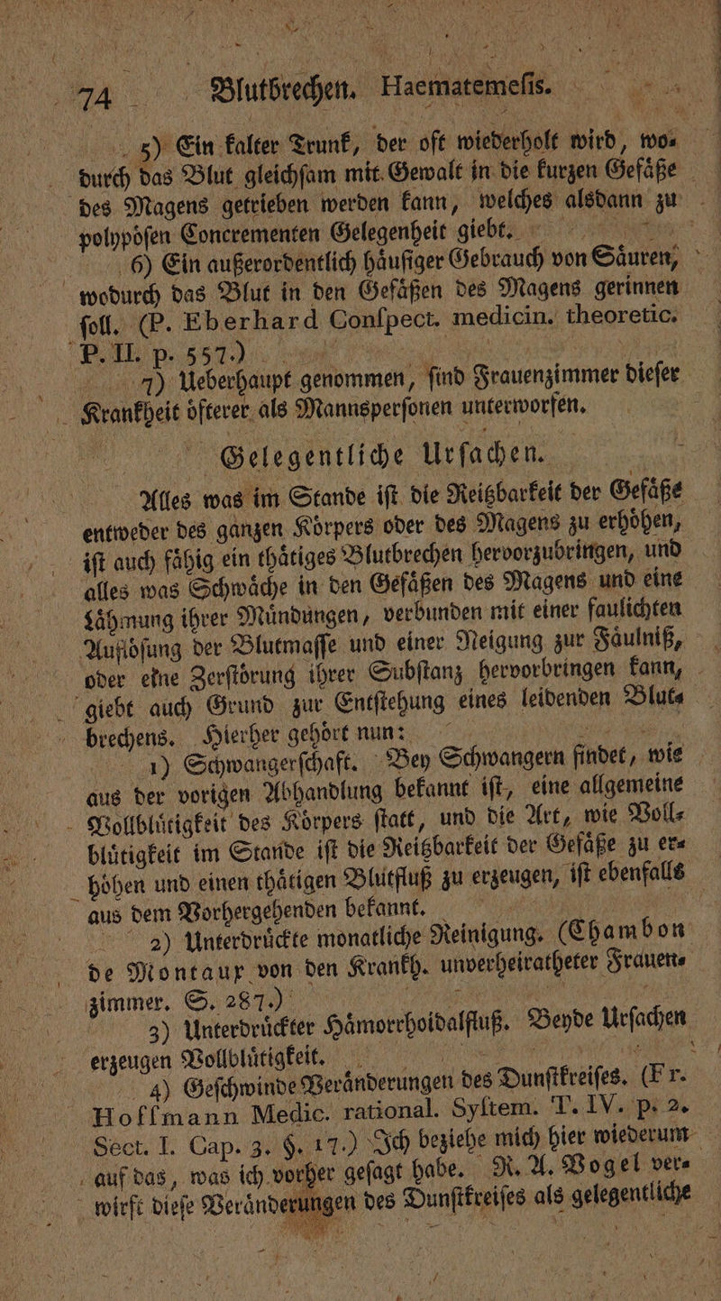 „ N ER \ 5 f 0 AR 2 * } N { ! 1 h 5 1 Wutßrechen, Haematemefi. „A polhpoͤſen Conerementen Gelegenheit giebt. wodurch das Blut in den Gefäßen des Magens gerinnen ſoll. (P. Eber hard Conlpect. medicin. theoretic. Krankheit öfterer, als Mannsperſonen unterworfen. Gelegentliche Urſachen. Ales was im Stande ift die Reigbarkeit der Gefäße entweder des ganzen Körpers oder des Magens zu erhöhen, * alles was Schwäche in den Gefaͤßen des Magens und eine Laͤhmung ihrer Muͤndungen, verbunden mit einer faulichten brechens. Hierher gehöre nun: | N aus der vorigen Abhandlung bekannt iſt, eine allgemeine V.ollbluͤtigkeit des Körpers ſtatt, und die Art, wie Voll⸗ bluͤtigkeit im Stande iſt die Reitzbarkeit der Gefaͤße zu er⸗ aus dem Vorhergehenden bekannt. | 29) Unterdruͤckte monatliche Reinigung. (Chambon de Montaur von den Krankh. unverheiratheter Frauen. zimmer. S. 287.) ͥͤ̃ ̃c erzeugen Vollplactgtet , 17 0 Geſchwinde Beränderungen des Dunſtkreiſes. (Fr. Hoffmann Medic. rational. Syſtem. T. IV. P. 2. f auf das, was ich vorher gefagt habe. R. A. Vogel ver⸗ —