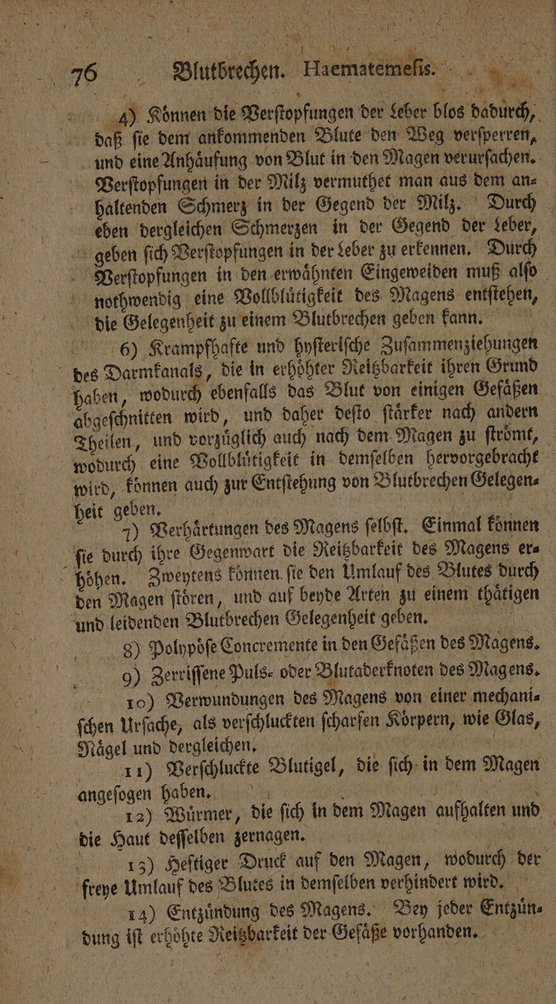 fe}. i . 1 4 ene Krk ALTE 4 1 NN 4 NA NT 9 5 ER 1 1 4 77 RAN 1 n a 17 | Ki > . * N 5 85 1 * 5 BR NEBEN, ; . 7 - 176 VBlutbrechen. e e 4) Können die Perſtopfungen der Leber blos dadurch, daß ſie dem ankommenden Blute den Weg verſperren, 1 und eine Anhaͤufung von Blut in den Magen verurſachen. Verſtopfungen in der Milz vermuthet man aus dem an⸗ haltenden Schmerz in der Gegend der Milz. Durch eben dergleichen Schmerzen in der Gegend der deber, geben ſich Verſtopfungen in der Leber zu erkennen. Durch PVerſtopfungen in den erwähnten Eingeweiden muß alſo nothwendig eine Vollbluͤtigkeit des Magens entſtehen, die Gelegenheit zu einem Blutbrechen geben kan. 6) Krampfhafte und hyſteriſche Zuſammenziehungen des Darmkanals, die in erhoͤhter Reitzbarkeit ihren Grund haben, wodurch ebenfalls das Blut von einigen Gefaͤßen abgeſchnitten wird, und daher deſto ſtaͤrker nach andern Theilen, und vorzuͤglich auch nach dem Magen zu ſtroͤmt, wodurch eine Vollbluͤtigkeit in demſelben hervorgebracht wird, konnen auch zur Entſtehung von Blutbrechen Gelegen⸗ heit geben. NT %% 7) Verhaͤrtungen des Magens ſelbſt. Einmal konnen ſie durch ihre Gegenwart die Reitzbarkeit des Magens er⸗ hohen. Zweytens können ſie den Umlauf des Blutes durch den Magen ſtoͤren, und auf beyde Arten zu einem thaͤtigen jr und leidenden Blutbrechen Gelegenheit geben. 3 8 Polypoͤſe Concremente in den Gefaͤßen des Magens. 99 Zerriſſene Puls. oder Blutaderknoten des Magens. 10) Verwundungen des Magens von einer mechani⸗ ſchen Urſache, als verſchluckten ſcharfen Körpern, wie Glas, 1 Nägel und dergleichen. N 5 11) Verſchluckte Blutigel, die ſich in dem Magen angeſogen haben. Bi ER. e e 12) Wuͤrmer, die ſich in dem Magen aufhalten und 9 Haematemeſis. 15 die Haut deſſelben zernagen. 13) Heftiger Druck auf den Magen, wodurch der freye Umlauf des Blutes in demſelben verhindert wird. 1354) Entzuͤndung des Magens. Bey jeder Entzuͤn⸗ dung iſt erhöhte Neigbarkeit der Gefäße vorhanden.