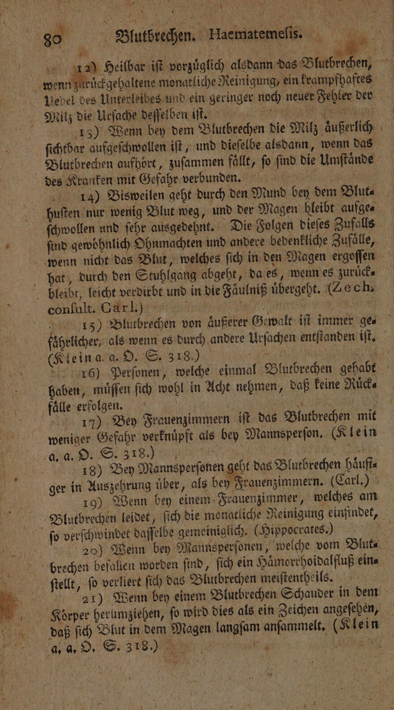 88 Btutbredhen Haematemelisi 12 Heilbar iſt vorzüglich alsdann das Blutbrechen, a wenn züͤruͤckgehaltene monatliche Reinigung, ein krampfhaftes bebel des Unterleibes und ein geringer noch neuer Fehler der Bi Milz die Urſache deſſelben iſt. e 5 13) Wenn bey dem Blutbrechen die Milz aͤußerlich ſichtbar aufgeſchwollen iſt, und dieſelbe alsdann, wenn das Blutbrechen aufhört, zuſammen fälle, fo find die Umftände des Kranken mit Gefahr verbund n. 4) Bisweilen geht durch den Mund bey dem Blut⸗ buten nur wenig Blut weg, und der Magen bleibt aufge⸗ ſchwollen und ſehr ausgedehnt. Die Folgen dieſes Zufalls 4 a find gewöhnlich Ohnmachten und andere bedenkliche Zufaͤlle, wenn nicht das Blut, welches ſich in den Magen ergoſſen phat, durch den Stuhlgang abgeht, da es, wenn es zurück⸗ belleibt, leicht verdirbt und in die Faͤulniß uͤbergeht. (Ze ch. e cinen re,, „ — pi 15) Blutbrechen von aͤußerer Gewalt iſt immer ge⸗ faͤhrlicher, als wenn es durch andere Urſachen entſtanden iſt. (Klein ala. D. S. 318.0 r 5 6) Perſonen, welche einmal Blutbrechen gehabt bliaben, miiffen ſich wohl in Acht nehmen, daß keine Ruͤck⸗ flo erſolgen. e | 17) Bey Frauenzimmern iſt das Blutbrechen mit weniger Gefahr verknuͤpft als bey Mannsperſon. (Klein rd, d S s, SER . eh | 18) Bey Mannsperſonen geht das Blutbrechen haͤufi⸗ ger in Auszehrung über, als bey Frauenzimmern. (Carl.) 10) Wenn bey einem Frauenzimmer, welches am Blutbrechen leidet, ſich die monatliche Reinigung einfindet, ſeo verſchwindet daſſelbe gemeiniglich. (Hippoerates) . | 20) Wenn bey Mannsperſonen, welche vom Blut⸗ berechen befallen worden find, ſich ein Haͤmorrhoidalfluß ein⸗ itellt, ſo verliert ſich das Blutbrechen meiſtentheils. „ 221) Wenn bey einem Blutbrechen Schauder in dem Korper herumziehen, ſo wird dies als ein Zeichen angeſehen, dlaaß ſich Blut in dem Magen langſam anſammelt. (Klein J