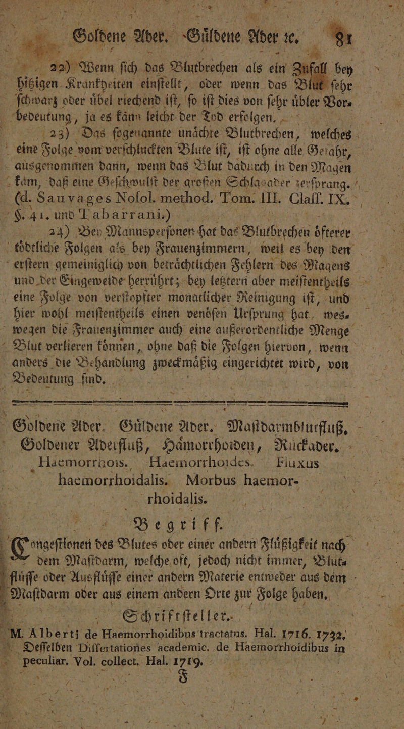 a MEERES N N a 5 | Saiten A Aber. Sitten Ader en 5 22) Wenn ſich das Blutbrechen als ein . hitzigen Krankheiten einſtellt, oder wenn das Blut fi de ſchwarz oder übel riechend iſt, fo iſt dies von ſehr uͤbler Bora bedeutung „ja es kaͤnn leicht der Tod erfolgen. 5 23) Das ſogenannte unaͤchte Blutbrechen, welche eine Folge vom verſchluckten Blute iſt, iſt ohne alle Gefahr, ausgenommen dann, wenn das Blut dadurch in den Magen kam, daß eine Geſchwulſt der großen Schlag ader 1 8 / ((d. Sau vages Nolol. method. Tom. II. Clall. 15 es 41. und 1 Abarr ani), 21) Bey Mannsperſonen hat das Blutbrechen OR : koͤdtliche Folgen als bey Frauenzimmern, weil es bey den erſtern gemeiniglich von beträchtlichen Fehlern des Magens nie wohl meiſtentheils einen venöſen Urſprung hat wes⸗ wegen die Frauenzimmer auch eine außerordentliche Menge Blut verlieren koͤnnen, ohne daß die Folgen hiervon, wenn anders die 7 zweckmäßt ig eingerichtet wird, von Bevenking ſind. . 85 N IE: ENT x: in nu 00 00 Goldene Ader. Güldene Ader. Maſtdarmblucfluß. Goldener Adeirfluß, Haͤmorrhoiden, Ruckader. Haemorrhois. Haemorrhondes. Fluxus haemorrhoidalis.; Morbus haemor- rhoidalis. N . B egrif un | Gage des e oder einer andern Flüßigket ach . dem Maſtdarm, welche oft, jedoch nicht immer, Blüte fluſſe oder Ausfluͤſſe einer andern Materie entweder aus dem Schriftſteller. | M. Alberti a N bd tractatus. Hal. „ 1735. 8 Dieſſelben Differtationes academic. de W in s 5 Vol. collect Hal. 1719. 5 5 N \