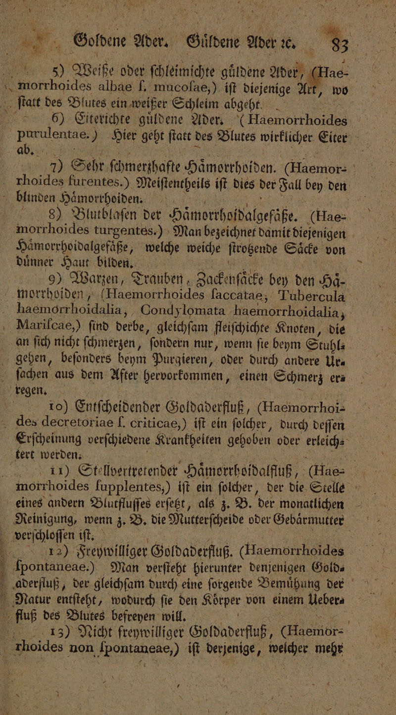 5 | er We be oder ſchleimichte güldene Ader 2 morrhoides albae ſ. mucolae,) iſt diejenige At ſtatt des Blutes ein weißer Schleim abgeht. 65) Citerichte guͤldene Ader. (‚Hsemörthoides 9 5 purulentae, ) Hier geht ſtatt des Blutes wirklicher Eiter ab. 15 7) Sehr ſchmerzhafte Hämorrhoiden. (Maemors 5 rhoides furentes.). Meiſtencheils iſt dies der Fall be den blinden Haͤmorrhoiden. | 99 Blutblaſen det Hämorthundalgefahe. (Hae⸗ morrhoides turgentes.) Man bezeichnet damit diejenigen 5 | Haͤmorrhoidalgefaͤße, welche weiche ſtrotzende Saͤcke von duͤnner Haut bilden. 1 5 | 9) Warzen, Trauben, Zacke nſäcke bey den Haͤ⸗ morrhoiden, (Haemorrhoides ſaccatae, Tubercula e ee Condylomata haemorchoidalia, * Mariſcae,) find derbe, gleichſam fleiſchichte Knoten, die an ſich nicht ſchmerzen, ſondern nur, wenn ſie beym Stuhl⸗ | gehen, beſonders beym Purgieren, oder durch andere Urs ſachen aus dem After beworkommen, einen Schmerz er? regen. | 10) Entſcheidender Goldaderfluß, (Hacmorrhoi- dies decretoriae ſ. criticae,) iſt ein ſolcher, durch deſſen Erſcheinung verſchiedene Krankheiten gehoben oder keleiche ; 1 tert werden. 11) Stellvertretender Häͤmerthoidalfuß, 1 morrhoides fupplentes;) iſt ein ſolcher, der die Stelle eines andern Blutfluſſes erſetzt, als z. B. der monatlichen Reinigung, wenn z. B. die Mutterſcheide oder Gebärmutter | verſchloſſen iſt. 13᷑2) Freywilliger Goldaderfluß. (embed Ipontanèae.) Man verſteht hierunter denjenigen Gold⸗ 5 fluß des Blutes befreyen will. 153) Nicht freywilliger Goldaderſluß, 0 | Zhoides r non a) iſt derjenige, Be mee
