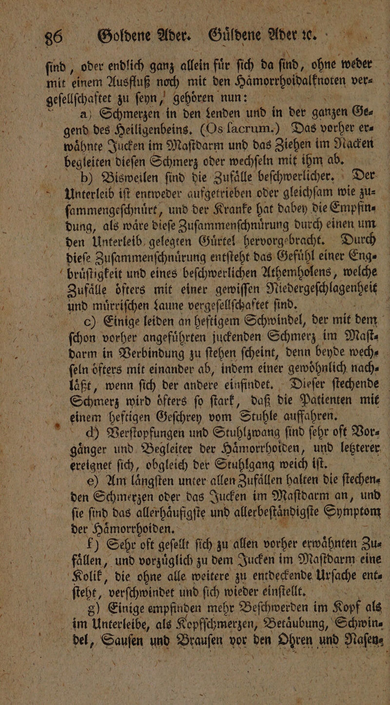 mit einem Ausfluß noch mit den daun een ver⸗ a) Schmerzen in den Lenden und in der ganzen Ge⸗ gend des Heiligenbeins. (Os facrum.) Das vorher era wähnte Jucken im Maſtdarm und das Ziehen im Nacken begleiten dieſen Schmerz oder wechſeln mit ihm ab. b) Bisweilen find die Zufaͤlle beſchwerlicher. Der. 5 Unterleib iſt entweder aufgetrieben oder gleichſam wie zu⸗ Fenner, und der Kranke hat dabey die Empfin⸗ dung, als waͤre dieſe Zuſammenſchnuͤrung durch einen um den Unterleib gelegten Guͤrtel hervorgebracht. Durch dieſe Zuſammenſchnuͤrung entſteht das Gefuͤhl einer Eng⸗ bruͤſtigkeit und eines beſchwerlichen Athemholens, welche anal öfters mit einer gewiſſen Niedergeſchlagenheit | und muͤrriſchen Laune vergeſellſchaftet ſind. f 0) Einige leiden an heftigem Schwindel, der mit dem ſchon vorher angefuͤhrten juckenden Schmerz im Maſt⸗ darm in Verbindung zu ſtehen ſcheint, denn beyde wech⸗ ſeln öfters mit einander ab, indem einer gewoͤhnlich nach⸗ laßt, wenn ſich der andere einfindet. Dieſer ſtechende Schmerz wird oͤfters ſo ſtark, daß die Patienten mit 1 einem heftigen Geſchrey vom Stuhle auffahren. ch Verſtopfungen und Stuhlzwang find ſehr oft Vor⸗ gaͤnger und Begleiter der Haͤmorrhoiden, und letzterer e) Am Längften unter allen Zufällen halten die ftechen« den Schmerzen oder das Jucken im Maſtdarm an, und ſie ſind das allerhaͤuffgſte und allerbeſtändigſte Symptom der Haͤmorrhoiden. £) Sehr oft geſellt ſich zu allen vorher Gäbe Zu⸗ fuaͤllen, und vorzuͤglich zu dem Jucken im Maſtdarm eine Kolik, die ohne alle weitere zu entdeckende Urſache ent⸗ ſteht, verſchwindet und ſich wieder einſtellt. | g) Einige empfinden mehr Beſchwerden im Kopf als im Unterleibe, als Kopfſck ;merzen, Betäubung, Schwin⸗ del, SOME und raulen vor den DEN, und A