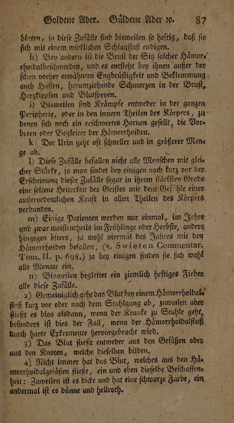 blen, ja dieſe Zuſclle finb bisweilen fo heftig, daß ſie ſich mit einem wirklichen Schlagfluß endigen. hh) Bey andern iſt die Bruſt der Sitz folder Haͤmor⸗ ſchon vorher erwaͤhnten Engbruͤſtigkeit und Beklemmung auch Huſten, herumziehende Schmerzen in der Bruſt, 7 Herzklopfen und Blutſpeyen. denen ſich noch ein erſchwertes Harnen geſellt, die Vor⸗ k Der Urin geht oft ſchneller und in größerer Men⸗ ge ab. F e b i — 0 1) Dieſe Zufaͤlle befallen nicht alle Menſchen mit glei⸗ cher Staͤrke, ja man findet bey einigen noch kurz vor der Erſcheinung dieſer Zufaͤlle ſogar in ihrem ſtaͤrkſten Grade eine ſeltene Heiterkeit des Geiſtes mit dem Gef hle einer außerordentlichen Kraft in allen Theilen des Körpers. > m) Einige Patienten werden nur einmal, im Jahre und zwar meiſtentheils im Fruͤhlinge oder Herbſte, andere hingegen öfters, ja wohl viermal des Jahres mit den Tom. II. p. 698.) ja bey einigen finden ſie ſich wohl alle Monate ein. 9 0 1 nun) Bisweilen begleitet ein ziemlich heftiges Fieben alle dieſe Zufaͤlle. Es en ae 2) Gemeiniglich geht das Blut bey einem Hämorrhoibale fluß kurz vor oder nach dem Stuhlgang ab, zuweilen aber 3 3) Das Blut fließt entweder aus den Gefäßen oder 43) Nicht immer hat das Blut, welches aus den Ha. morrhoidalgeſaͤßen fließt, ein und eben dieſelbe Deichaffena heit: Zuweilen iſt es dicke und hat eine ſchwarze Jarbe, ein andermal iſt es duͤnne und hellrot. | N