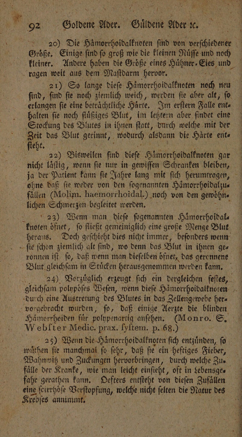 Rs en; N AR 1551 ‘ er 12 5 n A 92 Grdene Ader. Gütdene aber x. | 20) Die Himorrpoibalfnoten find von eine. Große. Einige find fo groß wie die kleinen Nüffe und noch kleiner. Andere haben die Groͤße eines Hike ee und ragen weit aus dem Maſtdarm hervor. 45 21) So lange dieſe Haͤmorrhoidalknoten noch neu erlangen ſie eine betraͤchtliche Härte, Im erſtern Falle ent, halten ſie noch fluͤßiges Blut, im letztern aber findet eine Staockung des Blutes in ihnen ſtatt, durch welche mit der Zeit das Blut 1 he 1 die 2 4 ent⸗ N we. nicht laͤſtig, wenn fie nur in gewiſſen Schranken bleiben, ja der Patient kann ſie Jahre lang mit ſich herumtragen, ohne daß ſie weder von den ſogenannten Haͤmorrhoidalzu⸗ fällen (Molim. haemorrhoidal.) noch von den gewöhn. lichen Schmerzen begleitet werden. 4 e man dieſe fogenannten Häniorrholbals knoten oͤfnet, fo fließt gemeiniglich eine große Menge Blut ſie ſchon ziemlich alt find, wo denn das Blut in ihnen ge⸗ RES Haͤmorrhoiden fir polypenartig anſehen. ee, S. Webkter Medic. prax. [yltem. p. 68.) wuͤthen fie manchmal fo ſehr, daß fie ein heftiges Fieber, Wahnmig und Zuckungen hervorbringen, durch welche Zu. fahe gerathen kann. Oefters entſteht von dieſen Zufaͤllen | Kiehie annimmt. 1 15 N 1 ; En ĩ⅛˙ ae a hi nn