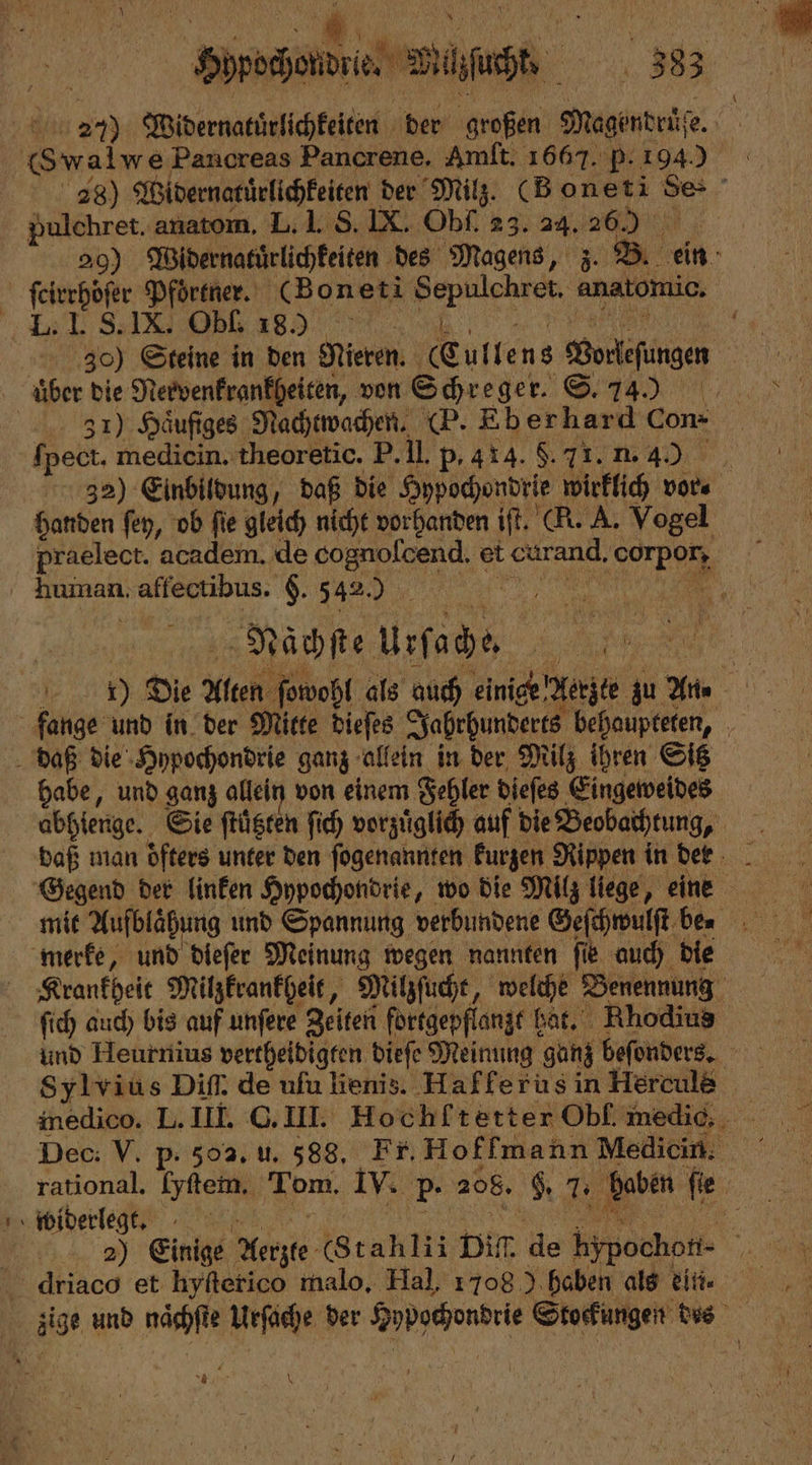 227) Widernatuͤrlichkeiten der großen Magendruͤſe. Mr Swalwe Pancreas Pancrene, Amft. 1667. P. 194) 28) end der Milz. (Bonet i Se: g pulchret. anatom. L. I. S. IX. Obſ. 23. 24. it, 29) Widernatürlichkeiten des Magens, z. B. ein et Pfoͤrtner. (Boneti e anatomio. I. S. IX. Obl. 18.) | 550 Steine in den Nieren. E ullens Borlefingen | über die Nervenkrankheiten, von Schreger. . 337) Haͤufiges Nachtwachen. (P. Eberhard Con- ſpect. medicin. theoretic. P. ‚ih p. 414. 8.71.1249), 32) Einbildung, daß die Hypochondrie wirklich vor. handen ſey, ob fie gleich nicht vorhanden iſt. (KR. A. Vogel praelect. academ. de cognolcend. et 1 e human. affectibus: §. 542.7 1 Nächſte Ursache | &gt;. 6 5 Die Alten ſowohl als auch einige Aerzte zu An⸗ fange und in der Mitte dieſes Jahrhunderts behaupteten, daß die Hypochondrie ganz allein in der Milz ihren Sitz habe, und ganz allein von einem Fehler dieſes Eingeweides abhienge. Sie ftüsren ſich vorzuͤglich auf die Beobachtung, | Gegend der linken Hypochondrie, wo die Milz liege, eine mit Aufblaͤhung und Spannung verbundene Geſchwulſt be⸗ merke, und dieſer Meinung wegen nannten ſie auch die Krankheit Milzkrankheit, Milzſucht, welche Benennung ſich auch bis auf unſere Zeiten fortgepflanzt I hat. Rhodius und Heurnius vertheidigten dieſe Meinung ganz beſonders. . Sylvius Diſſ. de uſu lienis. Hafferus in Hercule Dec: V. p. 502. u. 588, Fr. Hoffmann Medicin. i widerlegt. driaco et hyſterico malo. Hal, 1708) haben als ein. . 41e wi MAN Urſache der 9 Stockungen des N \