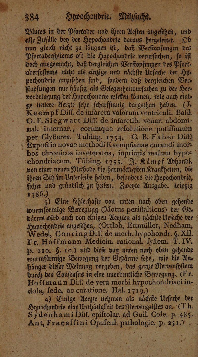 nun gleich nicht zu laͤugnen iſt, daß Verſtopfungen des Pfortaderſyſtems oft die Hypochondrie verurſachen, ſo iſt doch ausgemacht, daß dergleichen Verſtopfungen des Pfork⸗ pochondrie anzuſehen ſind, ſondern daß dergleichen Ver⸗ ſtopfungen nur häufig. als Gelegen heitsurſachen zu der Her⸗ vorbringung der Hypochondrie wirken können, wie auch eini⸗ Kaempf Diff. de infarctu valorum ventriculi. Bafık - 8. F. Siegwart Diſß de infarctib. venar. abdomi- mal. internar., eorumque refolutione. potiſfimum per Glytteres. Tubing. 1754. C. B. Faber Diff Expoſitio novae methodi Kaempfianae curandi mor- bos chronicos inveteratos, inprims malum hypo- chondriacum. Tübing. 1755. J. Kaͤmpf Abhandl. von einer neuen Methode die hartnaͤckigſten Krankheiten, die ihren Sitz im Unterleibe haben, beſonders die Hypochondrie, Sicher. 15 gründlich zu n Zwegte Ausgabe. Leipzig 1786 Rn 0 Eine fehlerhafte von unten nach oben gehende wurmfoͤrmige Bewegung (Motus periſtalticus) der Ge. daͤrme wird auch von einigen Aerzten als naͤchſte Urſache der Hypochondrie angeſehen, (Ortlob, Ettmüller, Nedham, Wedel, Conring Diſſ. de morb. hypohondr. g. XIl. Fr. Hoffmann Medicin. rational. fyſtem. T. IV. Pp. 210. F. 10.) und dieſe von unten nach oben gehende wurmfoͤrmige Bewegung der Gedaͤrme ſetze, wie die An⸗ haͤnger dieſer Meinung vorgeben, das ganze Nervenſyſtem durch den Conſenſus in eine unordentliche Bewegung (Fr. Hoffmann Diff; de vera morbi hypochondriaci i in- dole, ſede, ac curatione. Hal. 1719.) 4) Einige Aerzte nehmen als nächfte Urſache der Hypech chondrie eine Unthaͤtigkeit des Nervengeiſtes an. (Th. Sydenhami Diſſ. epiſtolar. ad Guil. Cole. p. 555 Ant, Fracallini e ee P. 2510 N